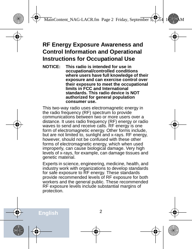                                 2EnglishRF Energy Exposure Awareness and Control Information and Operational Instructions for Occupational Use NOTICE: This radio is intended for use in occupational/controlled conditions where users have full knowledge of their exposure and can exercise control over their exposure to meet the occupational limits in FCC and International standards. This radio device is NOT authorized for general population consumer use.This two-way radio uses electromagnetic energy in the radio frequency (RF) spectrum to provide communications between two or more users over a distance. It uses radio frequency (RF) energy or radio waves to send and receive calls. RF energy is one form of electromagnetic energy. Other forms include, but are not limited to, sunlight and x-rays. RF energy, however, should not be confused with these other forms of electromagnetic energy, which when used improperly, can cause biological damage. Very high levels of x-rays, for example, can damage tissues and genetic material. Experts in science, engineering, medicine, health, and industry work with organizations to develop standards for safe exposure to RF energy. These standards provide recommended levels of RF exposure for both workers and the general public. These recommended RF exposure levels include substantial margins of protection.MainContent_NAG-LACR.fm  Page 2  Friday, September 5, 2014  10:59 AM
