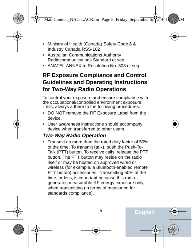                                 5English• Ministry of Health (Canada) Safety Code 6 &amp; Industry Canada RSS-102• Australian Communications Authority Radiocommunications Standard et seq.• ANATEL ANNEX to Resolution No. 303 et seq.RF Exposure Compliance and Control Guidelines and Operating Instructions for Two-Way Radio OperationsTo control your exposure and ensure compliance with the occupational/controlled environment exposure limits, always adhere to the following procedures.• DO NOT remove the RF Exposure Label from the device.• User awareness instructions should accompany device when transferred to other users.Two-Way Radio Operation • Transmit no more than the rated duty factor of 50% of the time. To transmit (talk), push the Push-To-Talk (PTT) button. To receive calls, release the PTT button. The PTT button may reside on the radio itself or may be hosted on approved wired or wireless (for example, a Bluetooth-enabled remote PTT button) accessories. Transmitting 50% of the time, or less, is important because this radio generates measurable RF energy exposure only when transmitting (in terms of measuring for standards compliance).MainContent_NAG-LACR.fm  Page 5  Friday, September 5, 2014  10:59 AM