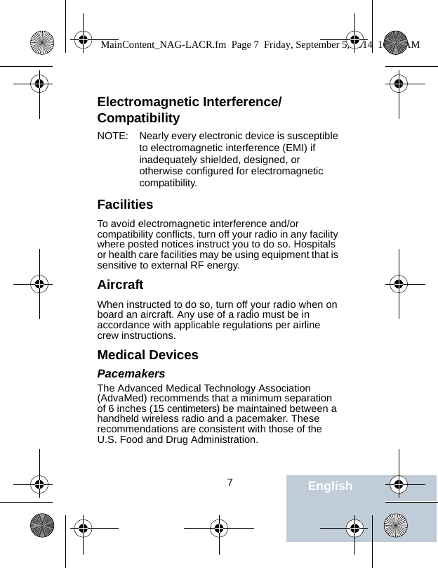                                 7EnglishElectromagnetic Interference/CompatibilityNOTE: Nearly every electronic device is susceptible to electromagnetic interference (EMI) if inadequately shielded, designed, or otherwise configured for electromagnetic compatibility.FacilitiesTo avoid electromagnetic interference and/or compatibility conflicts, turn off your radio in any facility where posted notices instruct you to do so. Hospitals or health care facilities may be using equipment that is sensitive to external RF energy.AircraftWhen instructed to do so, turn off your radio when on board an aircraft. Any use of a radio must be in accordance with applicable regulations per airline crew instructions.Medical DevicesPacemakersThe Advanced Medical Technology Association (AdvaMed) recommends that a minimum separation of 6 inches (15 centimeters) be maintained between a handheld wireless radio and a pacemaker. These recommendations are consistent with those of the U.S. Food and Drug Administration.MainContent_NAG-LACR.fm  Page 7  Friday, September 5, 2014  10:59 AM