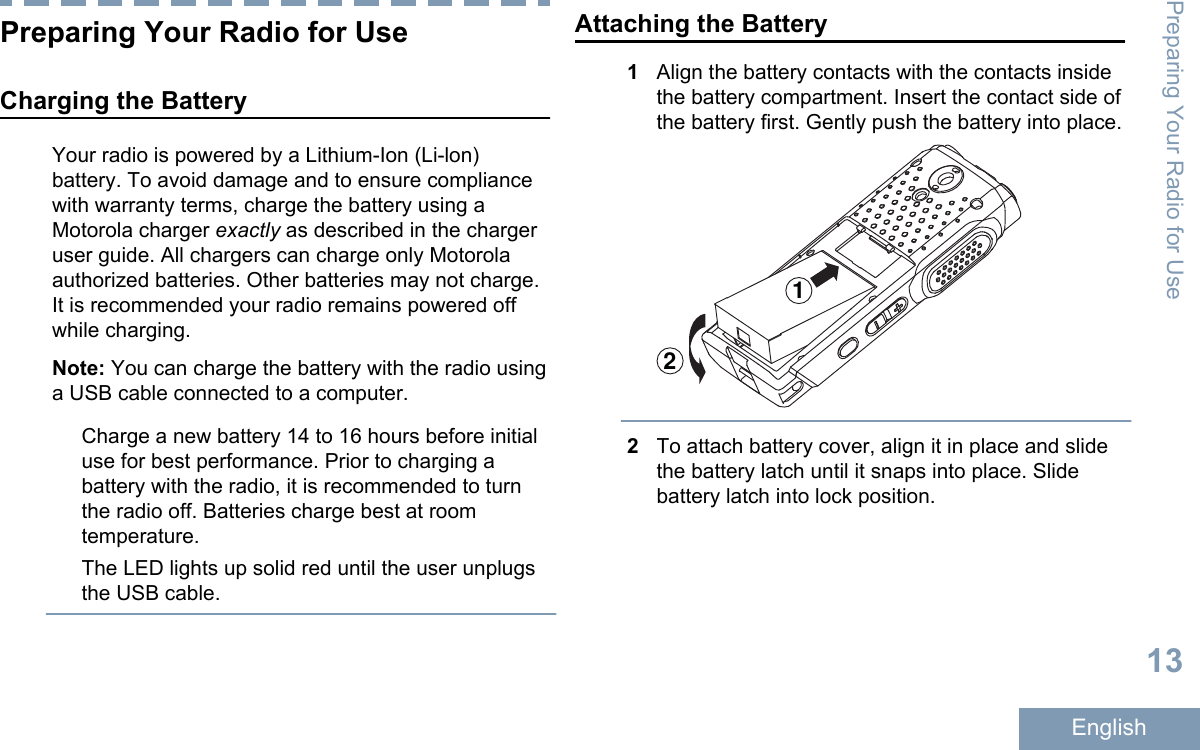 Preparing Your Radio for UseCharging the BatteryYour radio is powered by a Lithium-Ion (Li-lon)battery. To avoid damage and to ensure compliancewith warranty terms, charge the battery using aMotorola charger exactly as described in the chargeruser guide. All chargers can charge only Motorolaauthorized batteries. Other batteries may not charge.It is recommended your radio remains powered offwhile charging.Note: You can charge the battery with the radio usinga USB cable connected to a computer.Charge a new battery 14 to 16 hours before initialuse for best performance. Prior to charging abattery with the radio, it is recommended to turnthe radio off. Batteries charge best at roomtemperature.The LED lights up solid red until the user unplugsthe USB cable.Attaching the Battery1Align the battery contacts with the contacts insidethe battery compartment. Insert the contact side ofthe battery first. Gently push the battery into place.122To attach battery cover, align it in place and slidethe battery latch until it snaps into place. Slidebattery latch into lock position.Preparing Your Radio for Use13English