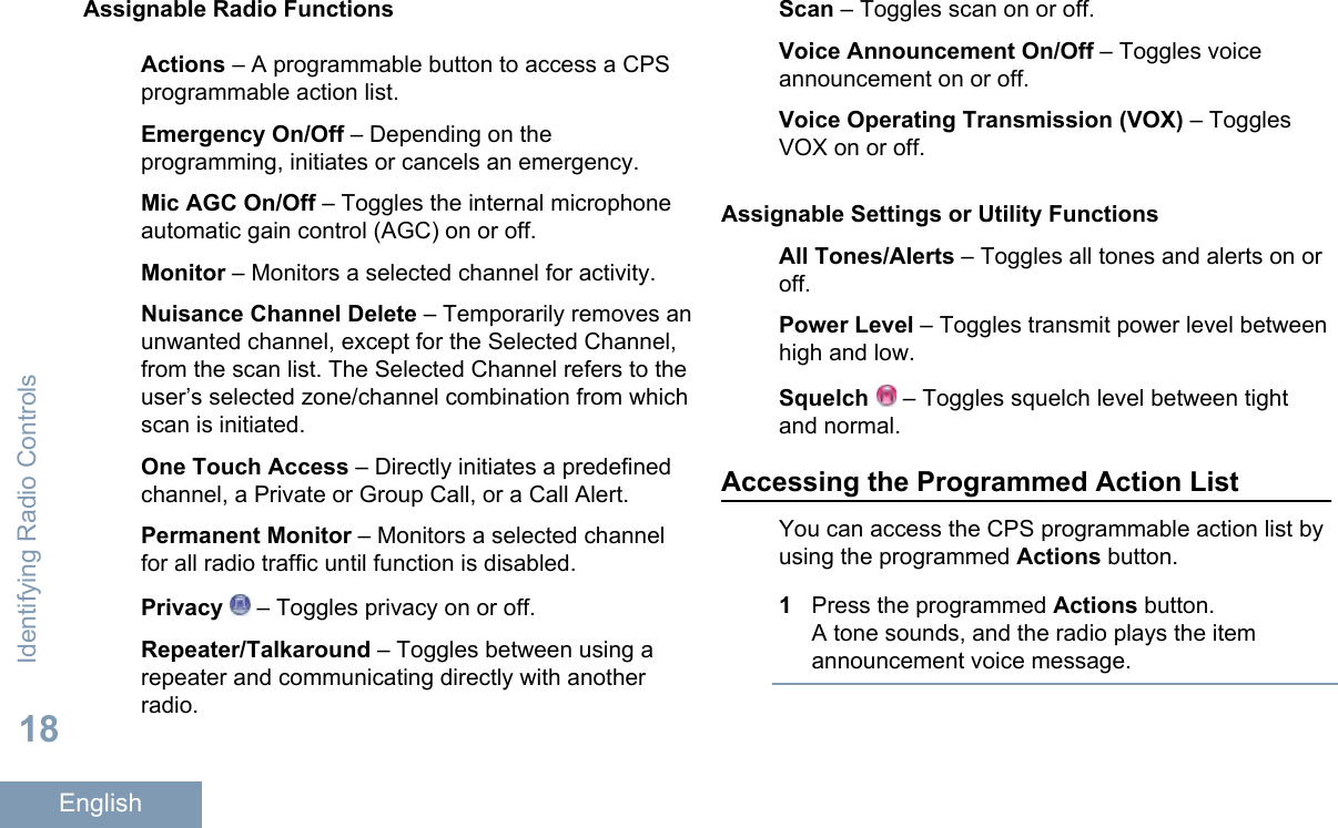 Assignable Radio FunctionsActions – A programmable button to access a CPSprogrammable action list.Emergency On/Off – Depending on theprogramming, initiates or cancels an emergency.Mic AGC On/Off – Toggles the internal microphoneautomatic gain control (AGC) on or off.Monitor – Monitors a selected channel for activity.Nuisance Channel Delete – Temporarily removes anunwanted channel, except for the Selected Channel,from the scan list. The Selected Channel refers to theuser’s selected zone/channel combination from whichscan is initiated.One Touch Access – Directly initiates a predefinedchannel, a Private or Group Call, or a Call Alert.Permanent Monitor – Monitors a selected channelfor all radio traffic until function is disabled.Privacy  – Toggles privacy on or off.Repeater/Talkaround – Toggles between using arepeater and communicating directly with anotherradio.Scan – Toggles scan on or off.Voice Announcement On/Off – Toggles voiceannouncement on or off.Voice Operating Transmission (VOX) – TogglesVOX on or off.Assignable Settings or Utility FunctionsAll Tones/Alerts – Toggles all tones and alerts on oroff.Power Level – Toggles transmit power level betweenhigh and low.Squelch   – Toggles squelch level between tightand normal.Accessing the Programmed Action ListYou can access the CPS programmable action list byusing the programmed Actions button.1Press the programmed Actions button.A tone sounds, and the radio plays the itemannouncement voice message.Identifying Radio Controls18English
