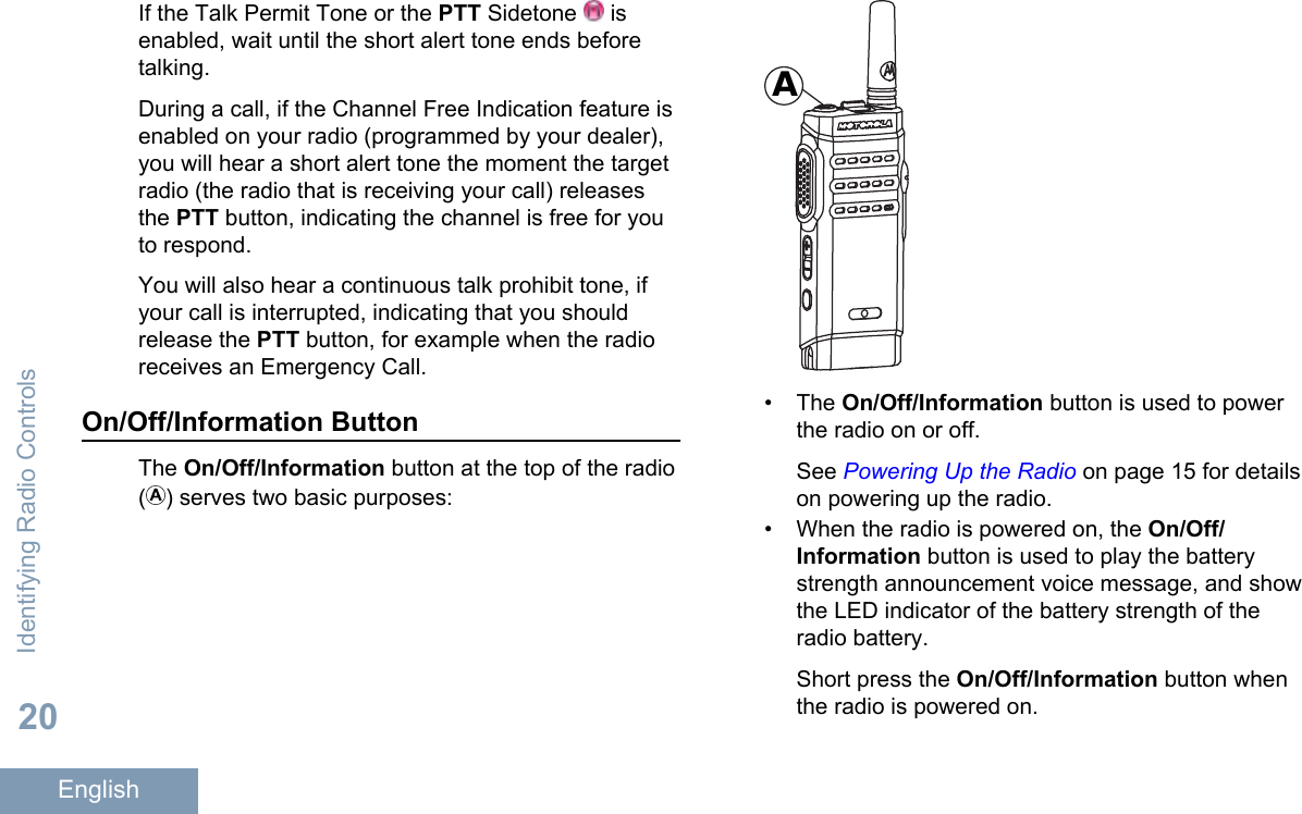 If the Talk Permit Tone or the PTT Sidetone   isenabled, wait until the short alert tone ends beforetalking.During a call, if the Channel Free Indication feature isenabled on your radio (programmed by your dealer),you will hear a short alert tone the moment the targetradio (the radio that is receiving your call) releasesthe PTT button, indicating the channel is free for youto respond.You will also hear a continuous talk prohibit tone, ifyour call is interrupted, indicating that you shouldrelease the PTT button, for example when the radioreceives an Emergency Call.On/Off/Information ButtonThe On/Off/Information button at the top of the radio( ) serves two basic purposes:A• The On/Off/Information button is used to powerthe radio on or off.See Powering Up the Radio on page 15 for detailson powering up the radio.• When the radio is powered on, the On/Off/Information button is used to play the batterystrength announcement voice message, and showthe LED indicator of the battery strength of theradio battery.Short press the On/Off/Information button whenthe radio is powered on.Identifying Radio Controls20English