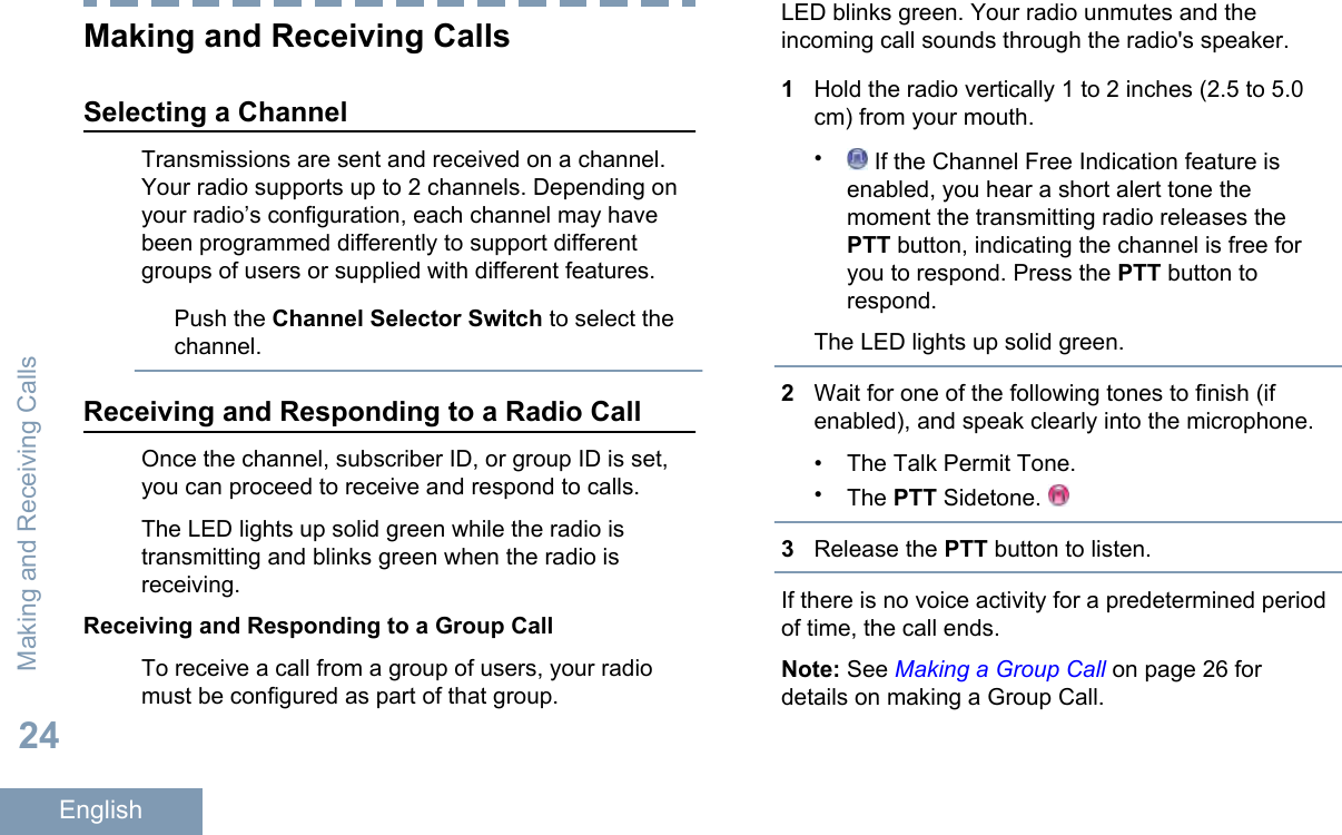 Making and Receiving CallsSelecting a ChannelTransmissions are sent and received on a channel.Your radio supports up to 2 channels. Depending onyour radio’s configuration, each channel may havebeen programmed differently to support differentgroups of users or supplied with different features.Push the Channel Selector Switch to select thechannel.Receiving and Responding to a Radio CallOnce the channel, subscriber ID, or group ID is set,you can proceed to receive and respond to calls.The LED lights up solid green while the radio istransmitting and blinks green when the radio isreceiving.Receiving and Responding to a Group CallTo receive a call from a group of users, your radiomust be configured as part of that group.LED blinks green. Your radio unmutes and theincoming call sounds through the radio&apos;s speaker.1Hold the radio vertically 1 to 2 inches (2.5 to 5.0cm) from your mouth.• If the Channel Free Indication feature isenabled, you hear a short alert tone themoment the transmitting radio releases thePTT button, indicating the channel is free foryou to respond. Press the PTT button torespond.The LED lights up solid green.2Wait for one of the following tones to finish (ifenabled), and speak clearly into the microphone.• The Talk Permit Tone.•The PTT Sidetone. 3Release the PTT button to listen.If there is no voice activity for a predetermined periodof time, the call ends.Note: See Making a Group Call on page 26 fordetails on making a Group Call.Making and Receiving Calls24English