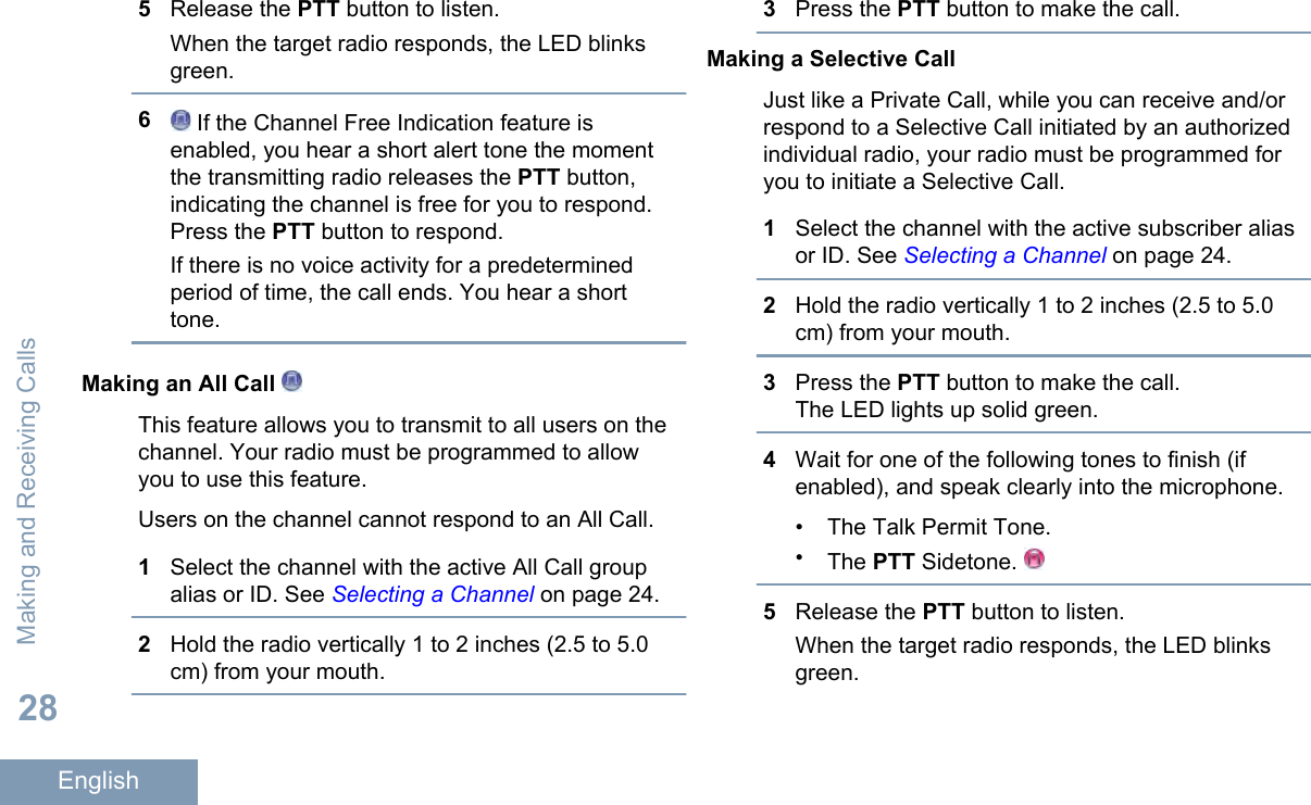 5Release the PTT button to listen.When the target radio responds, the LED blinksgreen.6 If the Channel Free Indication feature isenabled, you hear a short alert tone the momentthe transmitting radio releases the PTT button,indicating the channel is free for you to respond.Press the PTT button to respond.If there is no voice activity for a predeterminedperiod of time, the call ends. You hear a shorttone.Making an All Call This feature allows you to transmit to all users on thechannel. Your radio must be programmed to allowyou to use this feature.Users on the channel cannot respond to an All Call.1Select the channel with the active All Call groupalias or ID. See Selecting a Channel on page 24.2Hold the radio vertically 1 to 2 inches (2.5 to 5.0cm) from your mouth.3Press the PTT button to make the call.Making a Selective CallJust like a Private Call, while you can receive and/orrespond to a Selective Call initiated by an authorizedindividual radio, your radio must be programmed foryou to initiate a Selective Call.1Select the channel with the active subscriber aliasor ID. See Selecting a Channel on page 24.2Hold the radio vertically 1 to 2 inches (2.5 to 5.0cm) from your mouth.3Press the PTT button to make the call.The LED lights up solid green.4Wait for one of the following tones to finish (ifenabled), and speak clearly into the microphone.•The Talk Permit Tone.•The PTT Sidetone. 5Release the PTT button to listen.When the target radio responds, the LED blinksgreen.Making and Receiving Calls28English