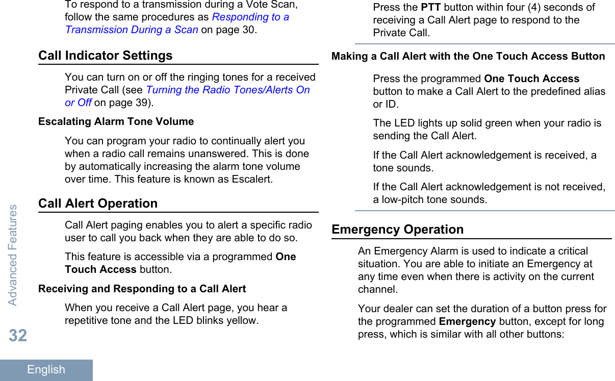 To respond to a transmission during a Vote Scan,follow the same procedures as Responding to aTransmission During a Scan on page 30.Call Indicator SettingsYou can turn on or off the ringing tones for a receivedPrivate Call (see Turning the Radio Tones/Alerts Onor Off on page 39).Escalating Alarm Tone VolumeYou can program your radio to continually alert youwhen a radio call remains unanswered. This is doneby automatically increasing the alarm tone volumeover time. This feature is known as Escalert.Call Alert OperationCall Alert paging enables you to alert a specific radiouser to call you back when they are able to do so.This feature is accessible via a programmed OneTouch Access button.Receiving and Responding to a Call AlertWhen you receive a Call Alert page, you hear arepetitive tone and the LED blinks yellow.Press the PTT button within four (4) seconds ofreceiving a Call Alert page to respond to thePrivate Call.Making a Call Alert with the One Touch Access ButtonPress the programmed One Touch Accessbutton to make a Call Alert to the predefined aliasor ID.The LED lights up solid green when your radio issending the Call Alert.If the Call Alert acknowledgement is received, atone sounds.If the Call Alert acknowledgement is not received,a low-pitch tone sounds.Emergency OperationAn Emergency Alarm is used to indicate a criticalsituation. You are able to initiate an Emergency atany time even when there is activity on the currentchannel.Your dealer can set the duration of a button press forthe programmed Emergency button, except for longpress, which is similar with all other buttons:Advanced Features32English