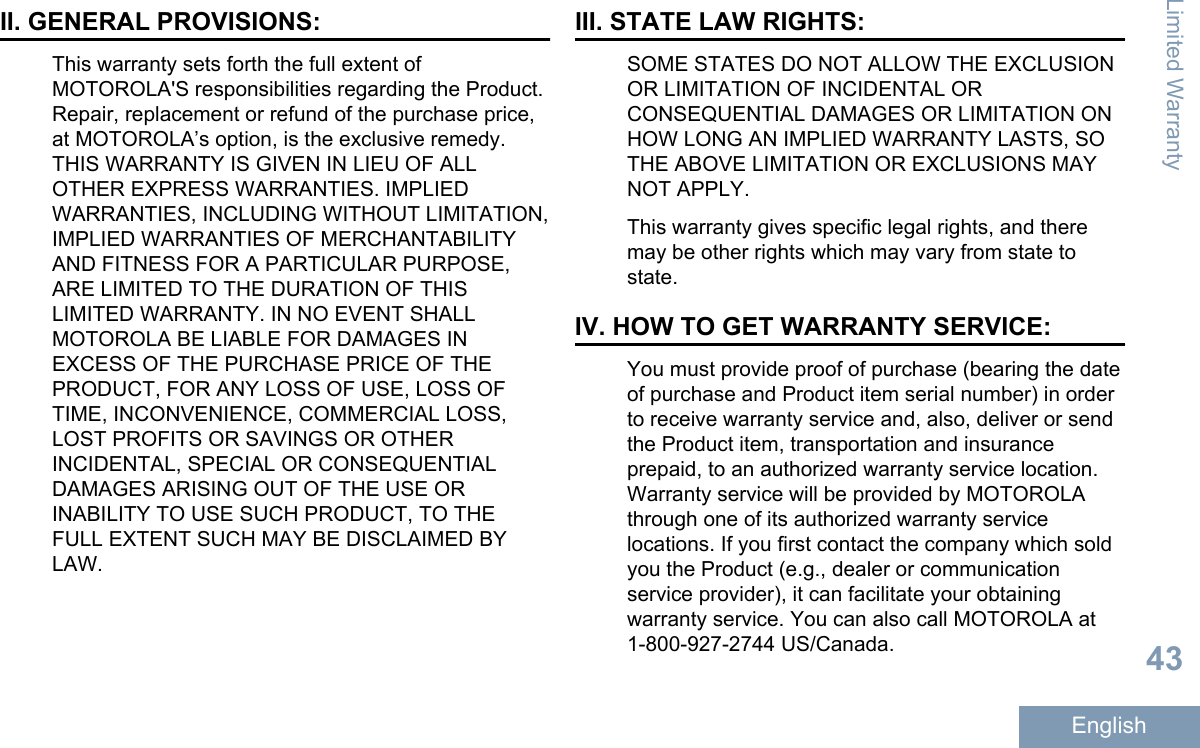 II. GENERAL PROVISIONS:This warranty sets forth the full extent ofMOTOROLA&apos;S responsibilities regarding the Product.Repair, replacement or refund of the purchase price,at MOTOROLA’s option, is the exclusive remedy.THIS WARRANTY IS GIVEN IN LIEU OF ALLOTHER EXPRESS WARRANTIES. IMPLIEDWARRANTIES, INCLUDING WITHOUT LIMITATION,IMPLIED WARRANTIES OF MERCHANTABILITYAND FITNESS FOR A PARTICULAR PURPOSE,ARE LIMITED TO THE DURATION OF THISLIMITED WARRANTY. IN NO EVENT SHALLMOTOROLA BE LIABLE FOR DAMAGES INEXCESS OF THE PURCHASE PRICE OF THEPRODUCT, FOR ANY LOSS OF USE, LOSS OFTIME, INCONVENIENCE, COMMERCIAL LOSS,LOST PROFITS OR SAVINGS OR OTHERINCIDENTAL, SPECIAL OR CONSEQUENTIALDAMAGES ARISING OUT OF THE USE ORINABILITY TO USE SUCH PRODUCT, TO THEFULL EXTENT SUCH MAY BE DISCLAIMED BYLAW.III. STATE LAW RIGHTS:SOME STATES DO NOT ALLOW THE EXCLUSIONOR LIMITATION OF INCIDENTAL ORCONSEQUENTIAL DAMAGES OR LIMITATION ONHOW LONG AN IMPLIED WARRANTY LASTS, SOTHE ABOVE LIMITATION OR EXCLUSIONS MAYNOT APPLY.This warranty gives specific legal rights, and theremay be other rights which may vary from state tostate.IV. HOW TO GET WARRANTY SERVICE:You must provide proof of purchase (bearing the dateof purchase and Product item serial number) in orderto receive warranty service and, also, deliver or sendthe Product item, transportation and insuranceprepaid, to an authorized warranty service location.Warranty service will be provided by MOTOROLAthrough one of its authorized warranty servicelocations. If you first contact the company which soldyou the Product (e.g., dealer or communicationservice provider), it can facilitate your obtainingwarranty service. You can also call MOTOROLA at1-800-927-2744 US/Canada.Limited Warranty43English