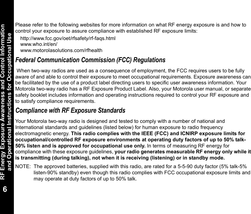 RF Energy Exposure Awareness and Control Information and Operational Instructions for Occupational Use6Please refer to the following websites for more information on what RF energy exposure is and how to control your exposure to assure compliance with established RF exposure limits:http://www.fcc.gov/oet/rfsafety/rf-faqs.html www.who.int/en/www.motorolasolutions.com/rfhealth    Federal Communication Commission (FCC) Regulations When two-way radios are used as a consequence of employment, the FCC requires users to be fully aware of and able to control their exposure to meet occupational requirements. Exposure awareness can be facilitated by the use of a product label directing users to specific user awareness information. Your Motorola two-way radio has a RF Exposure Product Label. Also, your Motorola user manual, or separate safety booklet includes information and operating instructions required to control your RF exposure and to satisfy compliance requirements. Compliance with RF Exposure StandardsYour Motorola two-way radio is designed and tested to comply with a number of national and International standards and guidelines (listed below) for human exposure to radio frequency electromagnetic energy. This radio complies with the IEEE (FCC) and ICNIRP exposure limits for occupational/controlled RF exposure environments at operating duty factors of up to 50% talk-50% listen and is approved for occupational use only. In terms of measuring RF energy for compliance with these exposure guidelines, your radio generates measurable RF energy only while it is transmitting (during talking), not when it is receiving (listening) or in standby mode.NOTE: The approved batteries, supplied with this radio, are rated for a 5-5-90 duty factor (5% talk-5% listen-90% standby) even though this radio complies with FCC occupational exposure limits and may operate at duty factors of up to 50% talk.
