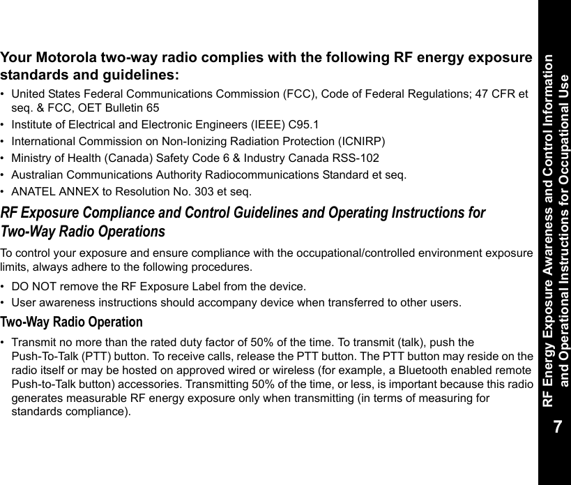 RF Energy Exposure Awareness and Control Information and Operational Instructions for Occupational Use7Your Motorola two-way radio complies with the following RF energy exposure standards and guidelines:• United States Federal Communications Commission (FCC), Code of Federal Regulations; 47 CFR et seq. &amp; FCC, OET Bulletin 65• Institute of Electrical and Electronic Engineers (IEEE) C95.1• International Commission on Non-Ionizing Radiation Protection (ICNIRP)• Ministry of Health (Canada) Safety Code 6 &amp; Industry Canada RSS-102• Australian Communications Authority Radiocommunications Standard et seq.• ANATEL ANNEX to Resolution No. 303 et seq.RF Exposure Compliance and Control Guidelines and Operating Instructions for Two-Way Radio OperationsTo control your exposure and ensure compliance with the occupational/controlled environment exposure limits, always adhere to the following procedures.• DO NOT remove the RF Exposure Label from the device.• User awareness instructions should accompany device when transferred to other users.Two-Way Radio Operation• Transmit no more than the rated duty factor of 50% of the time. To transmit (talk), push the Push-To-Talk (PTT) button. To receive calls, release the PTT button. The PTT button may reside on the radio itself or may be hosted on approved wired or wireless (for example, a Bluetooth enabled remote Push-to-Talk button) accessories. Transmitting 50% of the time, or less, is important because this radio generates measurable RF energy exposure only when transmitting (in terms of measuring for standards compliance).