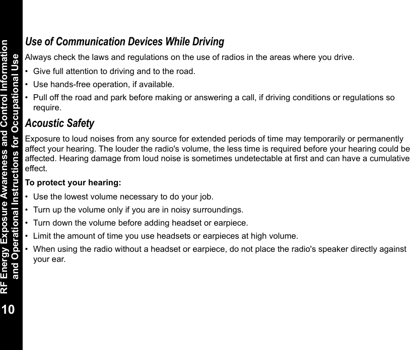 RF Energy Exposure Awareness and Control Information and Operational Instructions for Occupational Use10Use of Communication Devices While DrivingAlways check the laws and regulations on the use of radios in the areas where you drive.• Give full attention to driving and to the road.• Use hands-free operation, if available.• Pull off the road and park before making or answering a call, if driving conditions or regulations so require.Acoustic SafetyExposure to loud noises from any source for extended periods of time may temporarily or permanently affect your hearing. The louder the radio&apos;s volume, the less time is required before your hearing could be affected. Hearing damage from loud noise is sometimes undetectable at first and can have a cumulative effect.To protect your hearing:• Use the lowest volume necessary to do your job.• Turn up the volume only if you are in noisy surroundings.• Turn down the volume before adding headset or earpiece.• Limit the amount of time you use headsets or earpieces at high volume.• When using the radio without a headset or earpiece, do not place the radio&apos;s speaker directly against your ear.