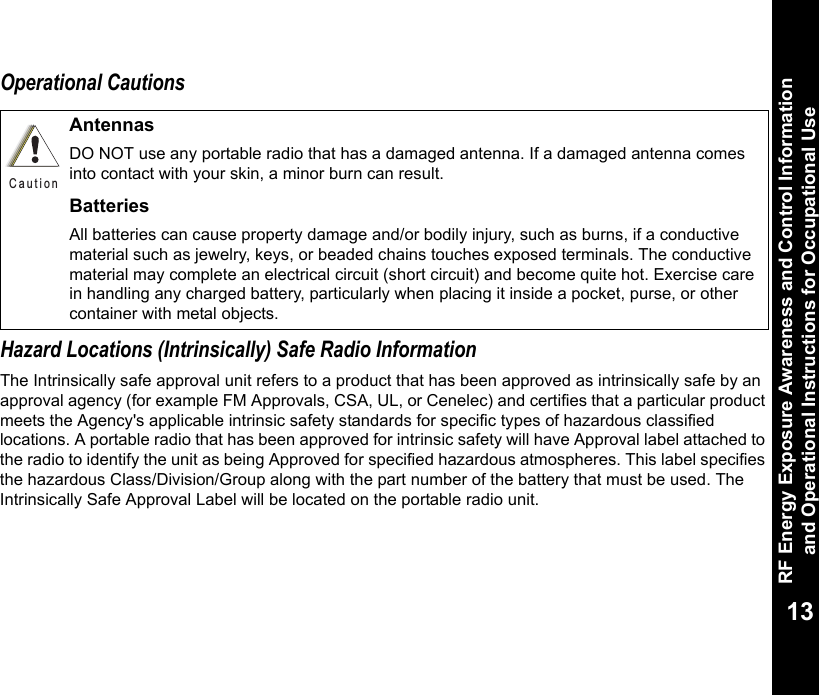 RF Energy Exposure Awareness and Control Information and Operational Instructions for Occupational Use13Operational CautionsHazard Locations (Intrinsically) Safe Radio InformationThe Intrinsically safe approval unit refers to a product that has been approved as intrinsically safe by an approval agency (for example FM Approvals, CSA, UL, or Cenelec) and certifies that a particular product meets the Agency&apos;s applicable intrinsic safety standards for specific types of hazardous classified locations. A portable radio that has been approved for intrinsic safety will have Approval label attached to the radio to identify the unit as being Approved for specified hazardous atmospheres. This label specifies the hazardous Class/Division/Group along with the part number of the battery that must be used. The Intrinsically Safe Approval Label will be located on the portable radio unit.AntennasDO NOT use any portable radio that has a damaged antenna. If a damaged antenna comes into contact with your skin, a minor burn can result.BatteriesAll batteries can cause property damage and/or bodily injury, such as burns, if a conductive material such as jewelry, keys, or beaded chains touches exposed terminals. The conductive material may complete an electrical circuit (short circuit) and become quite hot. Exercise care in handling any charged battery, particularly when placing it inside a pocket, purse, or other container with metal objects.C a u t i o n
