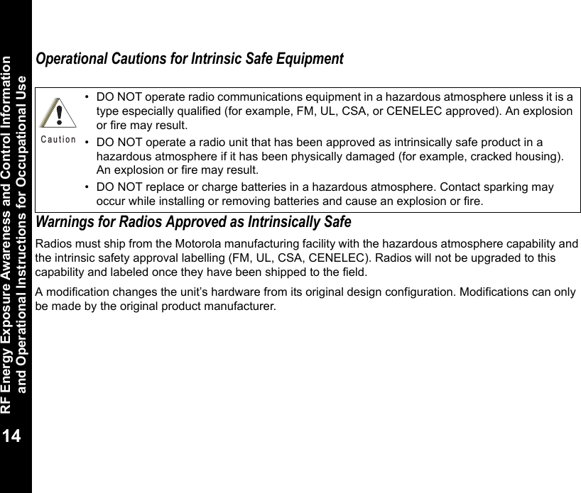 RF Energy Exposure Awareness and Control Information and Operational Instructions for Occupational Use14Operational Cautions for Intrinsic Safe EquipmentWarnings for Radios Approved as Intrinsically SafeRadios must ship from the Motorola manufacturing facility with the hazardous atmosphere capability and the intrinsic safety approval labelling (FM, UL, CSA, CENELEC). Radios will not be upgraded to this capability and labeled once they have been shipped to the field.A modification changes the unit’s hardware from its original design configuration. Modifications can only be made by the original product manufacturer.• DO NOT operate radio communications equipment in a hazardous atmosphere unless it is a type especially qualified (for example, FM, UL, CSA, or CENELEC approved). An explosion or fire may result.• DO NOT operate a radio unit that has been approved as intrinsically safe product in a hazardous atmosphere if it has been physically damaged (for example, cracked housing). An explosion or fire may result.• DO NOT replace or charge batteries in a hazardous atmosphere. Contact sparking may occur while installing or removing batteries and cause an explosion or fire.C a u t i o n