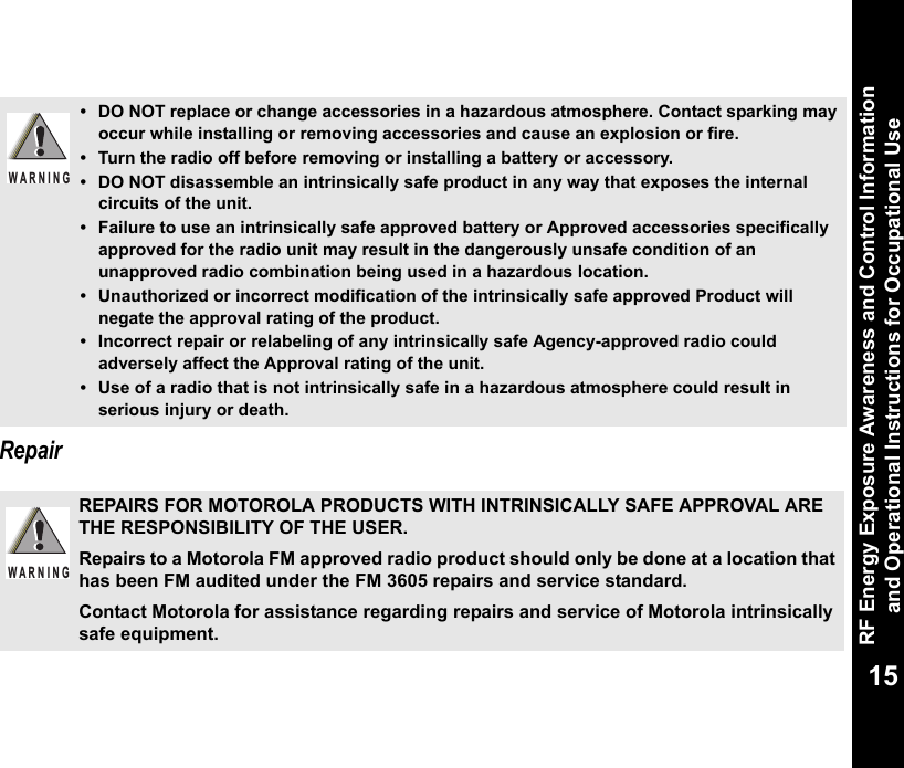 RF Energy Exposure Awareness and Control Information and Operational Instructions for Occupational Use15Repair• DO NOT replace or change accessories in a hazardous atmosphere. Contact sparking may occur while installing or removing accessories and cause an explosion or fire.• Turn the radio off before removing or installing a battery or accessory.• DO NOT disassemble an intrinsically safe product in any way that exposes the internal circuits of the unit.• Failure to use an intrinsically safe approved battery or Approved accessories specifically approved for the radio unit may result in the dangerously unsafe condition of an unapproved radio combination being used in a hazardous location.• Unauthorized or incorrect modification of the intrinsically safe approved Product will negate the approval rating of the product.• Incorrect repair or relabeling of any intrinsically safe Agency-approved radio could adversely affect the Approval rating of the unit.• Use of a radio that is not intrinsically safe in a hazardous atmosphere could result in serious injury or death.REPAIRS FOR MOTOROLA PRODUCTS WITH INTRINSICALLY SAFE APPROVAL ARE THE RESPONSIBILITY OF THE USER.Repairs to a Motorola FM approved radio product should only be done at a location that has been FM audited under the FM 3605 repairs and service standard. Contact Motorola for assistance regarding repairs and service of Motorola intrinsically safe equipment. WARNINGW A R N I N G