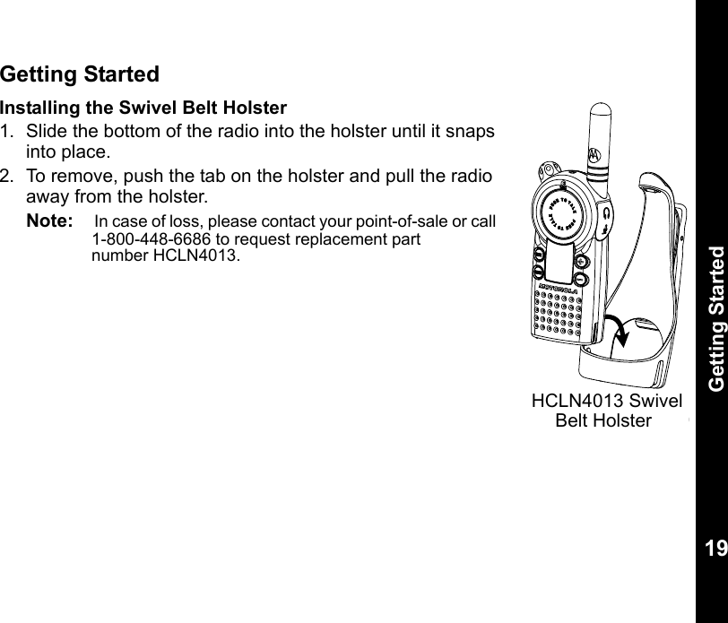 Getting Started19Getting StartedInstalling the Swivel Belt Holster 1. Slide the bottom of the radio into the holster until it snaps into place.2. To remove, push the tab on the holster and pull the radio away from the holster. Note:     In case of loss, please contact your point-of-sale or call 1-800-448-6686 to request replacement part    number HCLN4013.0310HCLN4013 SwivelBelt Holster