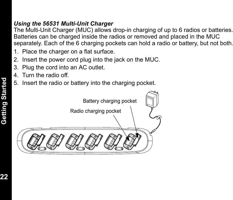 Getting Started22Using the 56531 Multi-Unit ChargerThe Multi-Unit Charger (MUC) allows drop-in charging of up to 6 radios or batteries. Batteries can be charged inside the radios or removed and placed in the MUC separately. Each of the 6 charging pockets can hold a radio or battery, but not both.1. Place the charger on a flat surface.2. Insert the power cord plug into the jack on the MUC.3. Plug the cord into an AC outlet.4. Turn the radio off.5. Insert the radio or battery into the charging pocket.Radio charging pocketBattery charging pocket