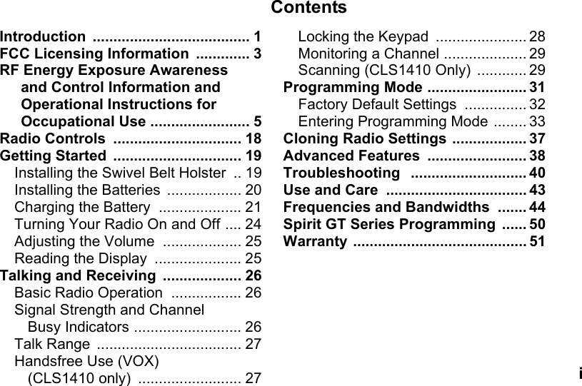 ContentsiIntroduction ...................................... 1FCC Licensing Information  ............. 3RF Energy Exposure Awareness and Control Information and Operational Instructions for Occupational Use ........................ 5Radio Controls  ............................... 18Getting Started  ............................... 19Installing the Swivel Belt Holster  .. 19Installing the Batteries  .................. 20Charging the Battery  .................... 21Turning Your Radio On and Off .... 24Adjusting the Volume  ................... 25Reading the Display  ..................... 25Talking and Receiving  ................... 26Basic Radio Operation  ................. 26Signal Strength and Channel Busy Indicators .......................... 26Talk Range  ................................... 27Handsfree Use (VOX) (CLS1410 only)  ......................... 27Locking the Keypad  ...................... 28Monitoring a Channel .................... 29Scanning (CLS1410 Only)  ............ 29Programming Mode ........................ 31Factory Default Settings  ............... 32Entering Programming Mode ........ 33Cloning Radio Settings .................. 37Advanced Features  ........................ 38Troubleshooting   ............................ 40Use and Care  .................................. 43Frequencies and Bandwidths  ....... 44Spirit GT Series Programming  ...... 50Warranty .......................................... 51