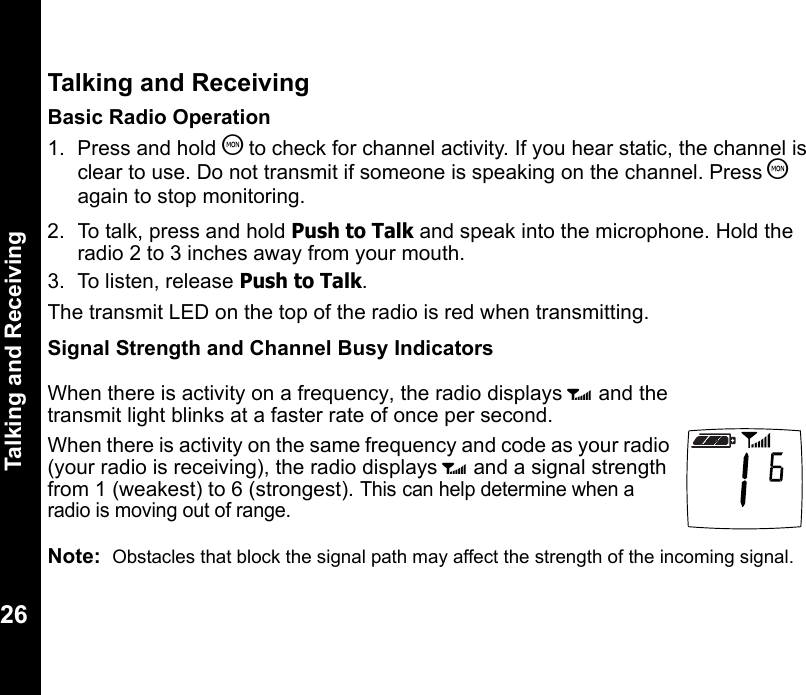 Talking and Receiving26Talking and ReceivingBasic Radio Operation1. Press and hold T to check for channel activity. If you hear static, the channel is clear to use. Do not transmit if someone is speaking on the channel. Press T again to stop monitoring.2.  To talk, press and hold Push to Talk and speak into the microphone. Hold the radio 2 to 3 inches away from your mouth.3.  To listen, release Push to Talk. The transmit LED on the top of the radio is red when transmitting.Signal Strength and Channel Busy IndicatorsNote:  Obstacles that block the signal path may affect the strength of the incoming signal.When there is activity on a frequency, the radio displays w and the transmit light blinks at a faster rate of once per second.When there is activity on the same frequency and code as your radio (your radio is receiving), the radio displays w and a signal strength from 1 (weakest) to 6 (strongest). This can help determine when a radio is moving out of range.