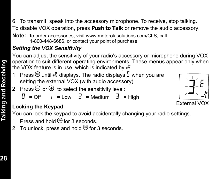 Talking and Receiving286.  To transmit, speak into the accessory microphone. To receive, stop talking.To disable VOX operation, press Push to Talk or remove the audio accessory. Note:  To order accessories, visit www.motorolasolutions.com/CLS, call              1-800-448-6686, or contact your point of purchase.Setting the VOX SensitivityYou can adjust the sensitivity of your radio’s accessory or microphone during VOX operation to suit different operating environments. These menus appear only when the VOX feature is in use, which is indicated by g.1. Press S until g displays. The radio displays H when you are setting the external VOX (with audio accessory).2. Press [ or ]  to select the sensitivity level:Locking the KeypadYou can lock the keypad to avoid accidentally changing your radio settings.1. Press and hold S for 3 seconds.2.  To unlock, press and hold S for 3 seconds.0 = Off  1 = Low  2 = Medium  3 = High020995oExternal VOX