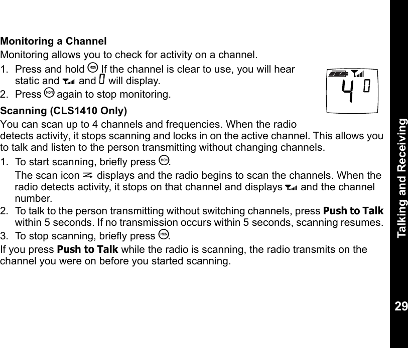Talking and Receiving29Monitoring a ChannelMonitoring allows you to check for activity on a channel.1. Press and hold T If the channel is clear to use, you will hear static and w and 0 will display.2. Press T again to stop monitoring.Scanning (CLS1410 Only)You can scan up to 4 channels and frequencies. When the radio detects activity, it stops scanning and locks in on the active channel. This allows you to talk and listen to the person transmitting without changing channels.1. To start scanning, briefly press T.The scan icon h displays and the radio begins to scan the channels. When the radio detects activity, it stops on that channel and displays w and the channel number. 2.  To talk to the person transmitting without switching channels, press Push to Talk within 5 seconds. If no transmission occurs within 5 seconds, scanning resumes. 3.  To stop scanning, briefly press T.If you press Push to Talk while the radio is scanning, the radio transmits on the channel you were on before you started scanning.