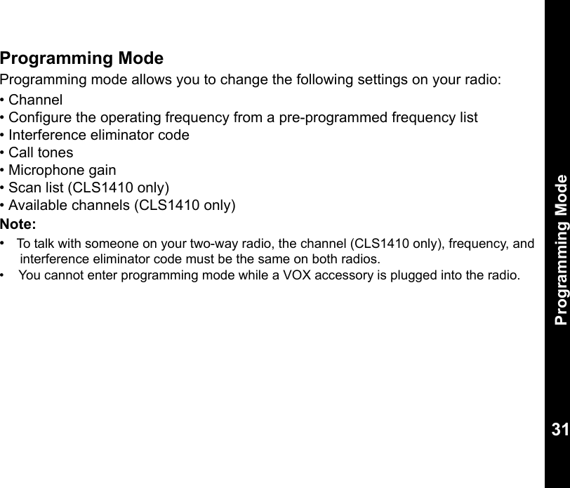 Programming Mode31Programming ModeProgramming mode allows you to change the following settings on your radio:• Channel• Configure the operating frequency from a pre-programmed frequency list• Interference eliminator code• Call tones• Microphone gain• Scan list (CLS1410 only)• Available channels (CLS1410 only)Note:  •   To talk with someone on your two-way radio, the channel (CLS1410 only), frequency, and interference eliminator code must be the same on both radios.•    You cannot enter programming mode while a VOX accessory is plugged into the radio.