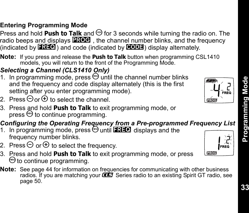 Programming Mode33Entering Programming ModePress and hold Push to Talk and T for 3 seconds while turning the radio on. The radio beeps and displays k , the channel number blinks, and the frequency (indicated by l) and code (indicated by y) display alternately.Note:  If you press and release the Push to Talk button when programming CSL1410  models, you will return to the front of the Programming Mode.Selecting a Channel (CLS1410 Only)1. In programming mode, press S until the channel number blinks and the frequency and code display alternately (this is the first setting after you enter programming mode).2. Press [or ] to select the channel.3.  Press and hold Push to Talk to exit programming mode, or press S to continue programming.Configuring the Operating Frequency from a Pre-programmed Frequency List1. In programming mode, press S until l displays and the frequency number blinks.2. Press [ or ] to select the frequency.3.  Press and hold Push to Talk to exit programming mode, or press S to continue programming.Note:  See page 44 for information on frequencies for communicating with other business radios. If you are matching your _ Series radio to an existing Spirit GT radio, see page 50. 