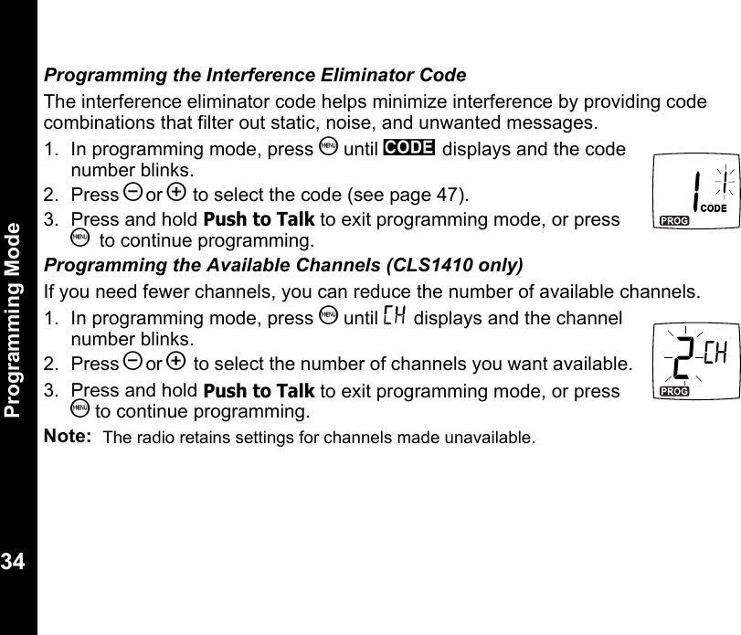 Programming Mode34Programming the Interference Eliminator CodeThe interference eliminator code helps minimize interference by providing code combinations that filter out static, noise, and unwanted messages.1. In programming mode, press S until y displays and the code number blinks.2. Press [or ] to select the code (see page 47).3.  Press and hold Push to Talk to exit programming mode, or press S  to continue programming.Programming the Available Channels (CLS1410 only)If you need fewer channels, you can reduce the number of available channels.1. In programming mode, press S until = displays and the channel number blinks.2. Press [or ] to select the number of channels you want available.3.  Press and hold Push to Talk to exit programming mode, or press S to continue programming.Note:  The radio retains settings for channels made unavailable.