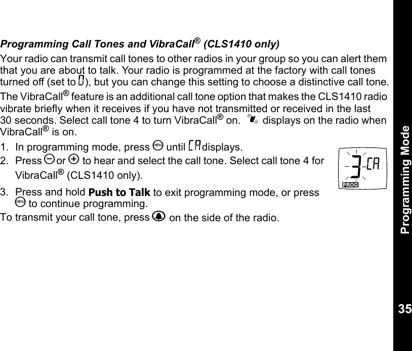 Programming Mode35Programming Call Tones and VibraCall® (CLS1410 only)Your radio can transmit call tones to other radios in your group so you can alert them that you are about to talk. Your radio is programmed at the factory with call tones turned off (set to 0), but you can change this setting to choose a distinctive call tone.The VibraCall® feature is an additional call tone option that makes the CLS1410 radio vibrate briefly when it receives if you have not transmitted or received in the last 30 seconds. Select call tone 4 to turn VibraCall® on.  i displays on the radio when VibraCall® is on.1. In programming mode, press S until Edisplays.2. Press [or ] to hear and select the call tone. Select call tone 4 for VibraCall® (CLS1410 only).3.  Press and hold Push to Talk to exit programming mode, or press S to continue programming.To transmit your call tone, press B on the side of the radio. 