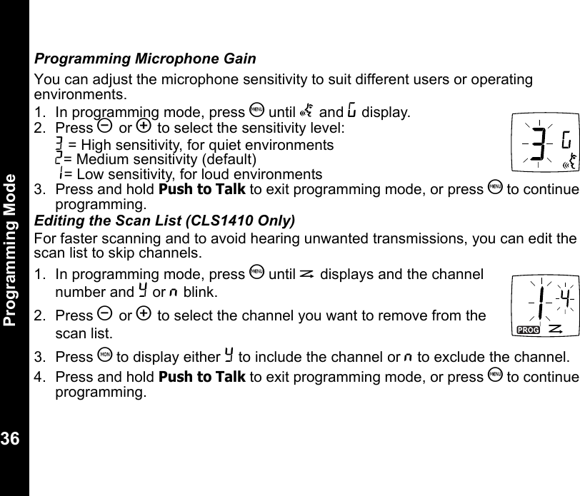 Programming Mode36Programming Microphone GainYou can adjust the microphone sensitivity to suit different users or operating environments.1. In programming mode, press S until g and ? display.2. Press [ or ] to select the sensitivity level:3 = High sensitivity, for quiet environments2= Medium sensitivity (default)1= Low sensitivity, for loud environments3.  Press and hold Push to Talk to exit programming mode, or press S to continue programming.Editing the Scan List (CLS1410 Only)For faster scanning and to avoid hearing unwanted transmissions, you can edit the scan list to skip channels.1. In programming mode, press S until h displays and the channel number and Y or n blink.2. Press [ or ] to select the channel you want to remove from the scan list.3. Press T to display either Y to include the channel or n to exclude the channel.4.  Press and hold Push to Talk to exit programming mode, or press S to continue programming.