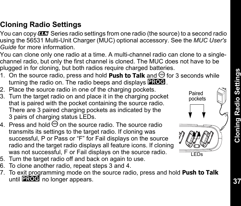 Cloning Radio Settings37Cloning Radio SettingsYou can copy _ Series radio settings from one radio (the source) to a second radio using the 56531 Multi-Unit Charger (MUC) optional accessory. See the MUC User&apos;s Guide for more information.You can clone only one radio at a time. A multi-channel radio can clone to a single-channel radio, but only the first channel is cloned. The MUC does not have to be plugged in for cloning, but both radios require charged batteries.1. On the source radio, press and hold Push to Talk and T for 3 seconds while turning the radio on. The radio beeps and displays k.2.  Place the source radio in one of the charging pockets.3.  Turn the target radio on and place it in the charging pocket that is paired with the pocket containing the source radio. There are 3 paired charging pockets as indicated by the 3 pairs of charging status LEDs.4.  Press and hold T on the source radio. The source radio transmits its settings to the target radio. If cloning was successful, P or Pass or “F” for Fail displays on the source radio and the target radio displays all feature icons. If cloning was not successful, F or Fail displays on the source radio.5.  Turn the target radio off and back on again to use.6.  To clone another radio, repeat steps 3 and 4.7.  To exit programming mode on the source radio, press and hold Push to Talk until k no longer appears.Paired pocketsLEDs