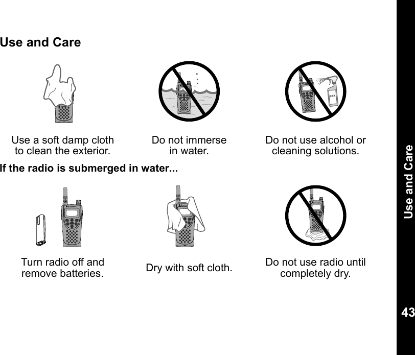Use and Care43Use and CareIf the radio is submerged in water...Use a soft damp cloth to clean the exterior.Do not immerse in water.Do not use alcohol or cleaning solutions.Turn radio off and remove batteries. Dry with soft cloth. Do not use radio until completely dry.XXX