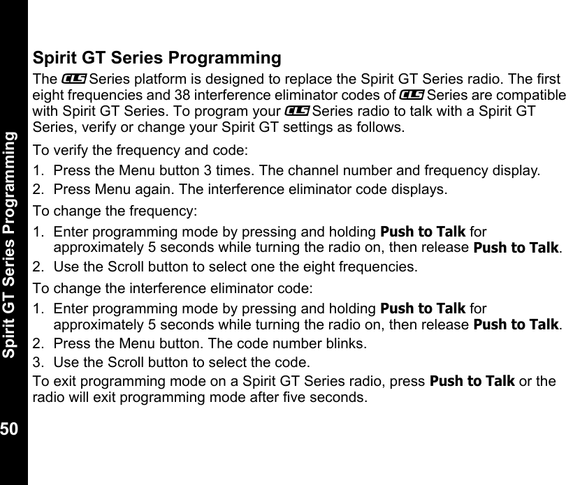 Spirit GT Series Programming50Spirit GT Series ProgrammingThe _Series platform is designed to replace the Spirit GT Series radio. The first eight frequencies and 38 interference eliminator codes of _Series are compatible with Spirit GT Series. To program your _Series radio to talk with a Spirit GT Series, verify or change your Spirit GT settings as follows.To verify the frequency and code:1. Press the Menu button 3 times. The channel number and frequency display.2.  Press Menu again. The interference eliminator code displays.To change the frequency:1. Enter programming mode by pressing and holding Push to Talk for approximately 5 seconds while turning the radio on, then release Push to Talk.2.  Use the Scroll button to select one the eight frequencies.To change the interference eliminator code:1. Enter programming mode by pressing and holding Push to Talk for approximately 5 seconds while turning the radio on, then release Push to Talk.2.  Press the Menu button. The code number blinks.3.  Use the Scroll button to select the code.To exit programming mode on a Spirit GT Series radio, press Push to Talk or the radio will exit programming mode after five seconds.