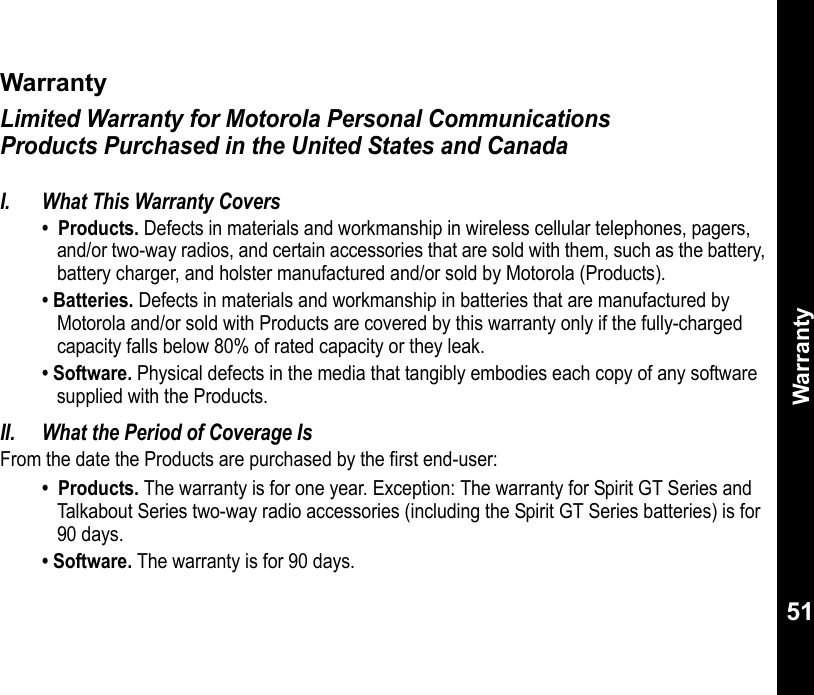 Warranty51WarrantyLimited Warranty for Motorola Personal Communications Products Purchased in the United States and CanadaWarrantyI. What This Warranty Covers•  Products. Defects in materials and workmanship in wireless cellular telephones, pagers, and/or two-way radios, and certain accessories that are sold with them, such as the battery, battery charger, and holster manufactured and/or sold by Motorola (Products). • Batteries. Defects in materials and workmanship in batteries that are manufactured by Motorola and/or sold with Products are covered by this warranty only if the fully-charged capacity falls below 80% of rated capacity or they leak. • Software. Physical defects in the media that tangibly embodies each copy of any software supplied with the Products. II. What the Period of Coverage IsFrom the date the Products are purchased by the first end-user:•  Products. The warranty is for one year. Exception: The warranty for Spirit GT Series and Talkabout Series two-way radio accessories (including the Spirit GT Series batteries) is for 90 days. • Software. The warranty is for 90 days.
