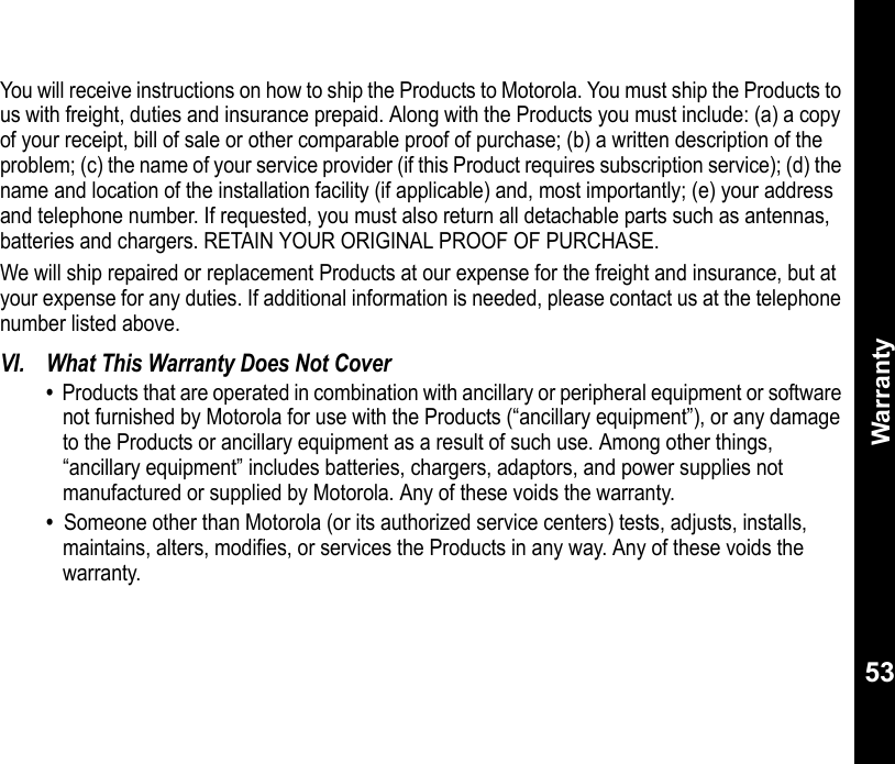Warranty53You will receive instructions on how to ship the Products to Motorola. You must ship the Products to us with freight, duties and insurance prepaid. Along with the Products you must include: (a) a copy of your receipt, bill of sale or other comparable proof of purchase; (b) a written description of the problem; (c) the name of your service provider (if this Product requires subscription service); (d) the name and location of the installation facility (if applicable) and, most importantly; (e) your address and telephone number. If requested, you must also return all detachable parts such as antennas, batteries and chargers. RETAIN YOUR ORIGINAL PROOF OF PURCHASE.We will ship repaired or replacement Products at our expense for the freight and insurance, but at your expense for any duties. If additional information is needed, please contact us at the telephone number listed above. VI. What This Warranty Does Not Cover•  Products that are operated in combination with ancillary or peripheral equipment or software not furnished by Motorola for use with the Products (“ancillary equipment”), or any damage to the Products or ancillary equipment as a result of such use. Among other things, “ancillary equipment” includes batteries, chargers, adaptors, and power supplies not manufactured or supplied by Motorola. Any of these voids the warranty.•  Someone other than Motorola (or its authorized service centers) tests, adjusts, installs, maintains, alters, modifies, or services the Products in any way. Any of these voids the warranty. 