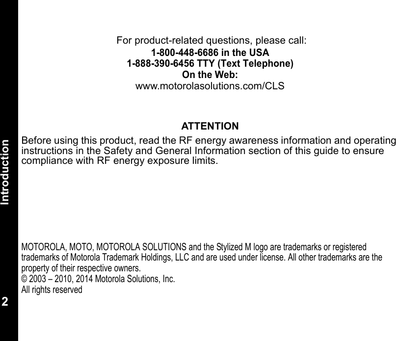Introduction2 For product-related questions, please call:1-800-448-6686 in the USA1-888-390-6456 TTY (Text Telephone)On the Web:www.motorolasolutions.com/CLSATTENTIONBefore using this product, read the RF energy awareness information and operating instructions in the Safety and General Information section of this guide to ensure compliance with RF energy exposure limits. MOTOROLA, MOTO, MOTOROLA SOLUTIONS and the Stylized M logo are trademarks or registered trademarks of Motorola Trademark Holdings, LLC and are used under license. All other trademarks are the property of their respective owners.© 2003 – 2010, 2014 Motorola Solutions, Inc.All rights reserved