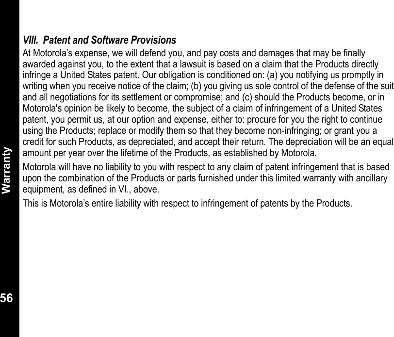 Warranty56VIII. Patent and Software ProvisionsAt Motorola’s expense, we will defend you, and pay costs and damages that may be finally awarded against you, to the extent that a lawsuit is based on a claim that the Products directly infringe a United States patent. Our obligation is conditioned on: (a) you notifying us promptly in writing when you receive notice of the claim; (b) you giving us sole control of the defense of the suit and all negotiations for its settlement or compromise; and (c) should the Products become, or in Motorola&apos;s opinion be likely to become, the subject of a claim of infringement of a United States patent, you permit us, at our option and expense, either to: procure for you the right to continue using the Products; replace or modify them so that they become non-infringing; or grant you a credit for such Products, as depreciated, and accept their return. The depreciation will be an equal amount per year over the lifetime of the Products, as established by Motorola.Motorola will have no liability to you with respect to any claim of patent infringement that is based upon the combination of the Products or parts furnished under this limited warranty with ancillary equipment, as defined in VI., above. This is Motorola’s entire liability with respect to infringement of patents by the Products.