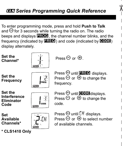 _Series Programming Quick Reference To enter programming mode, press and hold Push to Talk and T for 3 seconds while turning the radio on. The radio beeps and displays k, the channel number blinks, and the frequency (indicated by l) and code (indicated by y) display alternately.Set the Channel* Press [ or  ].Set the FrequencyPress S until l displays. Press [ or  ] to change the frequency.Set the Interference Eliminator CodePress S until ydisplays. Press [ or  ] to change the code.Set Available Channels*Press S until = displays.Press [ or  ] to select number of available channels.* CLS1410 Only