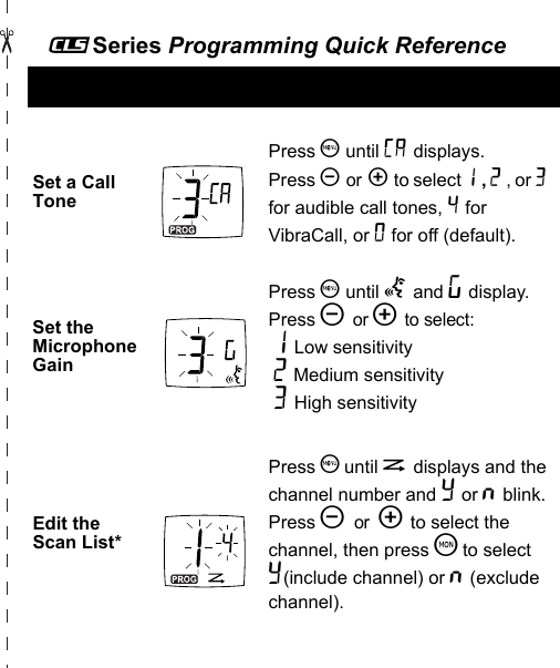 _Series Programming Quick ReferenceSet a Call TonePress S until E displays. Press [ or  ] to select 1 , 2 , or 3  for audible call tones, 4 for VibraCall, or 0 for off (default).Set the Microphone GainPress S until g and ? display.  Press [ or ] to select: 1 Low sensitivity 2 Medium sensitivity 3 High sensitivityEdit the Scan List*Press S until h displays and the channel number and Y or n blink. Press [ or  ] to select the channel, then press T to select Y(include channel) or n (exclude channel).