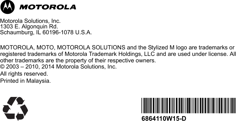 MMotorola Solutions, Inc.1303 E. Algonquin Rd. Schaumburg, IL 60196-1078 U.S.A.MOTOROLA, MOTO, MOTOROLA SOLUTIONS and the Stylized M logo are trademarks or registered trademarks of Motorola Trademark Holdings, LLC and are used under license. All other trademarks are the property of their respective owners.© 2003 – 2010, 2014 Motorola Solutions, Inc. All rights reserved. Printed in Malaysia. *6864110W15*6864110W15-D
