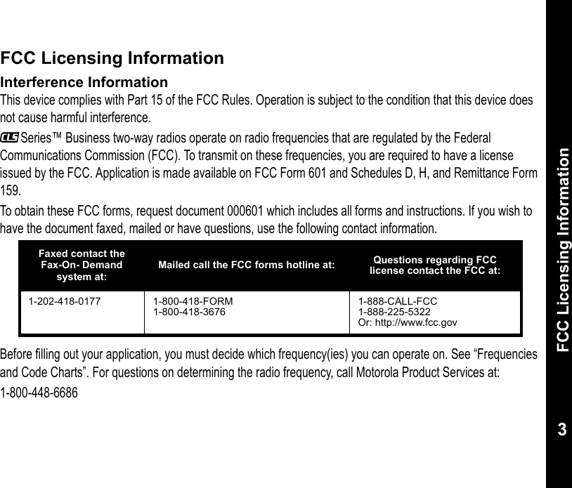 FCC Licensing Information3FCC Licensing InformationInterference InformationThis device complies with Part 15 of the FCC Rules. Operation is subject to the condition that this device does not cause harmful interference._Series™ Business two-way radios operate on radio frequencies that are regulated by the Federal Communications Commission (FCC). To transmit on these frequencies, you are required to have a license issued by the FCC. Application is made available on FCC Form 601 and Schedules D, H, and Remittance Form 159.To obtain these FCC forms, request document 000601 which includes all forms and instructions. If you wish to have the document faxed, mailed or have questions, use the following contact information.Before filling out your application, you must decide which frequency(ies) you can operate on. See “Frequencies and Code Charts”. For questions on determining the radio frequency, call Motorola Product Services at: 1-800-448-6686Faxed contact the Fax-On- Demand system at:Mailed call the FCC forms hotline at: Questions regarding FCC license contact the FCC at:1-202-418-0177 1-800-418-FORM1-800-418-36761-888-CALL-FCC1-888-225-5322Or: http://www.fcc.gov