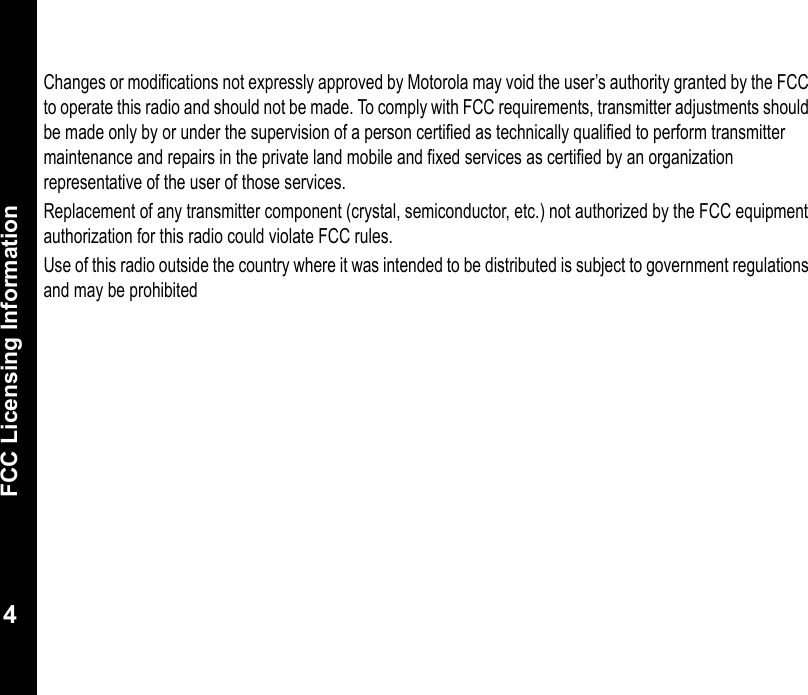 FCC Licensing Information4Changes or modifications not expressly approved by Motorola may void the user’s authority granted by the FCC to operate this radio and should not be made. To comply with FCC requirements, transmitter adjustments should be made only by or under the supervision of a person certified as technically qualified to perform transmitter maintenance and repairs in the private land mobile and fixed services as certified by an organization representative of the user of those services. Replacement of any transmitter component (crystal, semiconductor, etc.) not authorized by the FCC equipment authorization for this radio could violate FCC rules.Use of this radio outside the country where it was intended to be distributed is subject to government regulations and may be prohibited