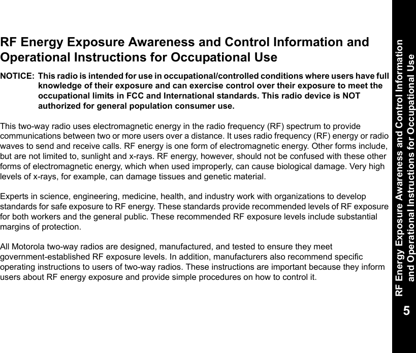 RF Energy Exposure Awareness and Control Information and Operational Instructions for Occupational Use5RF Energy Exposure Awareness and Control Information and Operational Instructions for Occupational Use NOTICE: This radio is intended for use in occupational/controlled conditions where users have full knowledge of their exposure and can exercise control over their exposure to meet the occupational limits in FCC and International standards. This radio device is NOT authorized for general population consumer use.This two-way radio uses electromagnetic energy in the radio frequency (RF) spectrum to provide communications between two or more users over a distance. It uses radio frequency (RF) energy or radio waves to send and receive calls. RF energy is one form of electromagnetic energy. Other forms include, but are not limited to, sunlight and x-rays. RF energy, however, should not be confused with these other forms of electromagnetic energy, which when used improperly, can cause biological damage. Very high levels of x-rays, for example, can damage tissues and genetic material. Experts in science, engineering, medicine, health, and industry work with organizations to develop standards for safe exposure to RF energy. These standards provide recommended levels of RF exposure for both workers and the general public. These recommended RF exposure levels include substantial margins of protection.All Motorola two-way radios are designed, manufactured, and tested to ensure they meet government-established RF exposure levels. In addition, manufacturers also recommend specific operating instructions to users of two-way radios. These instructions are important because they inform users about RF energy exposure and provide simple procedures on how to control it.
