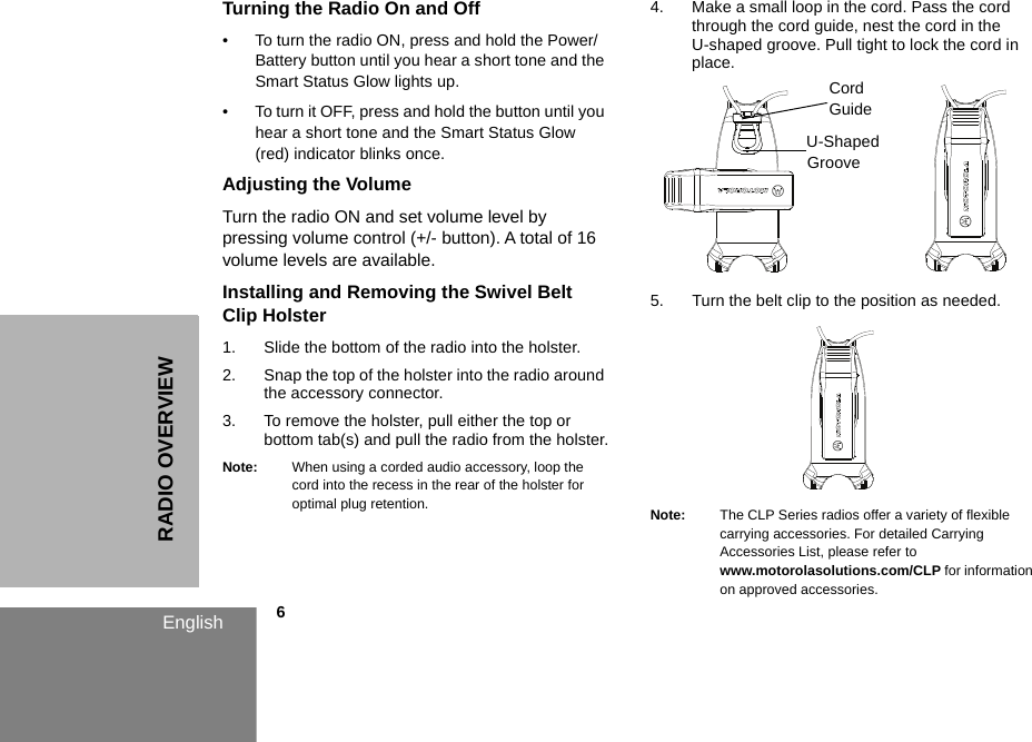 RADIO OVERVIEWEnglish            6Turning the Radio On and Off• To turn the radio ON, press and hold the Power/Battery button until you hear a short tone and the Smart Status Glow lights up. • To turn it OFF, press and hold the button until you hear a short tone and the Smart Status Glow (red) indicator blinks once. Adjusting the Volume Turn the radio ON and set volume level by pressing volume control (+/- button). A total of 16 volume levels are available.Installing and Removing the Swivel Belt Clip Holster1. Slide the bottom of the radio into the holster.2. Snap the top of the holster into the radio around the accessory connector.3. To remove the holster, pull either the top or bottom tab(s) and pull the radio from the holster.Note: When using a corded audio accessory, loop the cord into the recess in the rear of the holster for optimal plug retention. 4. Make a small loop in the cord. Pass the cord through the cord guide, nest the cord in the U-shaped groove. Pull tight to lock the cord in place.5. Turn the belt clip to the position as needed.Note: The CLP Series radios offer a variety of flexible carrying accessories. For detailed Carrying Accessories List, please refer to www.motorolasolutions.com/CLP for information on approved accessories. Cord GuideU-Shaped Groove