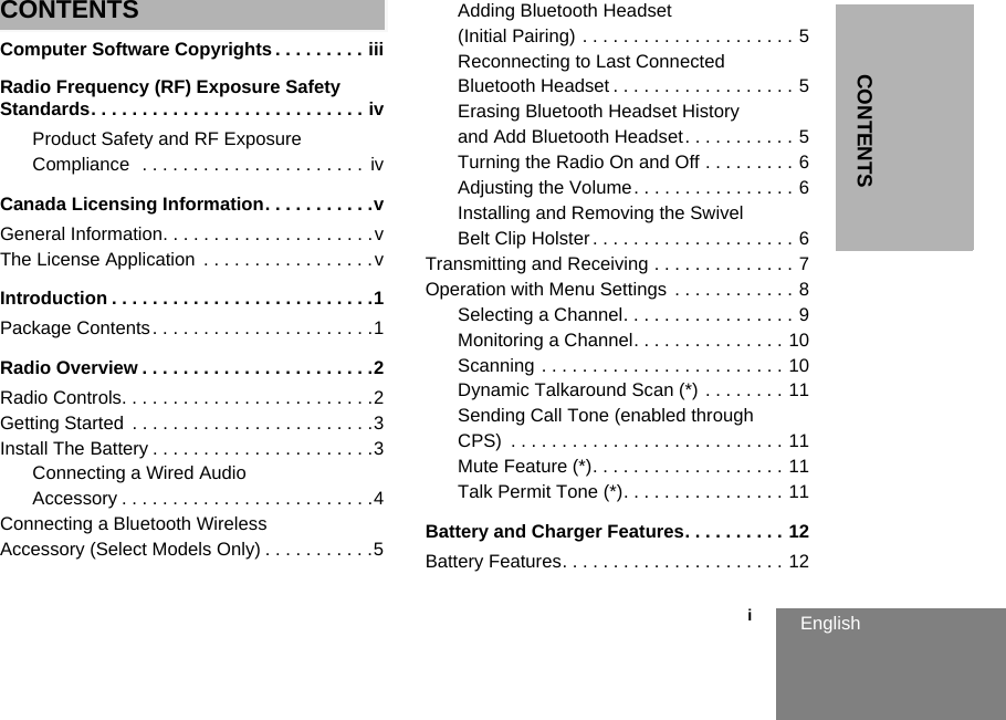 CONTENTS                                                                                                                                                           iEnglishCONTENTSComputer Software Copyrights . . . . . . . . . iiiRadio Frequency (RF) Exposure Safety Standards. . . . . . . . . . . . . . . . . . . . . . . . . . . ivProduct Safety and RF Exposure Compliance  . . . . . . . . . . . . . . . . . . . . . .  ivCanada Licensing Information. . . . . . . . . . .vGeneral Information. . . . . . . . . . . . . . . . . . . . .vThe License Application  . . . . . . . . . . . . . . . . .vIntroduction . . . . . . . . . . . . . . . . . . . . . . . . . .1Package Contents. . . . . . . . . . . . . . . . . . . . . .1Radio Overview . . . . . . . . . . . . . . . . . . . . . . .2Radio Controls. . . . . . . . . . . . . . . . . . . . . . . . .2Getting Started  . . . . . . . . . . . . . . . . . . . . . . . .3Install The Battery . . . . . . . . . . . . . . . . . . . . . .3Connecting a Wired Audio Accessory . . . . . . . . . . . . . . . . . . . . . . . . .4Connecting a Bluetooth Wireless Accessory (Select Models Only) . . . . . . . . . . .5Adding Bluetooth Headset (Initial Pairing) . . . . . . . . . . . . . . . . . . . . . 5Reconnecting to Last Connected Bluetooth Headset . . . . . . . . . . . . . . . . . . 5Erasing Bluetooth Headset History and Add Bluetooth Headset. . . . . . . . . . . 5Turning the Radio On and Off . . . . . . . . . 6Adjusting the Volume. . . . . . . . . . . . . . . . 6Installing and Removing the Swivel Belt Clip Holster . . . . . . . . . . . . . . . . . . . . 6Transmitting and Receiving . . . . . . . . . . . . . . 7Operation with Menu Settings  . . . . . . . . . . . . 8Selecting a Channel. . . . . . . . . . . . . . . . . 9Monitoring a Channel. . . . . . . . . . . . . . . 10Scanning . . . . . . . . . . . . . . . . . . . . . . . . 10Dynamic Talkaround Scan (*) . . . . . . . . 11Sending Call Tone (enabled through CPS)  . . . . . . . . . . . . . . . . . . . . . . . . . . . 11Mute Feature (*). . . . . . . . . . . . . . . . . . . 11Talk Permit Tone (*). . . . . . . . . . . . . . . . 11Battery and Charger Features. . . . . . . . . . 12Battery Features. . . . . . . . . . . . . . . . . . . . . . 12