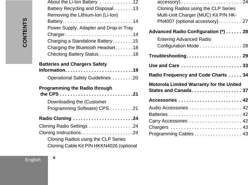 CONTENTS            iiEnglishAbout the Li-Ion Battery  . . . . . . . . . . . . .12Battery Recycling and Disposal  . . . . . . .13Removing the Lithium-Ion (Li-Ion) Battery. . . . . . . . . . . . . . . . . . . . . . . . . . .14Power Supply, Adapter and Drop-in Tray Charger. . . . . . . . . . . . . . . . . . . . . . . . . .14Charging a Standalone Battery. . . . . . . .15Charging the Bluetooth Headset. . . . . . .18Checking Battery Status . . . . . . . . . . . . .18Batteries and Chargers Safety Information. . . . . . . . . . . . . . . . . . . . . . . . . .19Operational Safety Guidelines  . . . . . . . .20Programming the Radio through the CPS . . . . . . . . . . . . . . . . . . . . . . . . . . . .21Downloading the (Customer Programming Software) CPS . . . . . . . . .21Radio Cloning . . . . . . . . . . . . . . . . . . . . . . .24Cloning Radio Settings . . . . . . . . . . . . . . . . .24Cloning Instructions. . . . . . . . . . . . . . . . . . . .24Cloning Radios using the CLP Series Cloning Cable Kit P/N HKKN4026 (optional accessory) . . . . . . . . . . . . . . . . . . . . . . . 24Cloning Radios using the CLP Series Multi-Unit Charger (MUC) Kit P/N HK-PN4007 (optional accessory). . . . . . . . . 27Advanced Radio Configuration (*) . . . . . . 28Entering Advanced Radio Configuration Mode . . . . . . . . . . . . . . . . 28Troubleshooting. . . . . . . . . . . . . . . . . . . . . 29Use and Care  . . . . . . . . . . . . . . . . . . . . . . . 33Radio Frequency and Code Charts  . . . . . 34Motorola Limited Warranty for the United States and Canada . . . . . . . . . . . . . . . . . . . 37Accessories . . . . . . . . . . . . . . . . . . . . . . . . 42Audio Accessories . . . . . . . . . . . . . . . . . . . . 42Batteries. . . . . . . . . . . . . . . . . . . . . . . . . . . . 42Carry Accessories . . . . . . . . . . . . . . . . . . . . 42Chargers  . . . . . . . . . . . . . . . . . . . . . . . . . . . 43Programming Cables . . . . . . . . . . . . . . . . . . 43