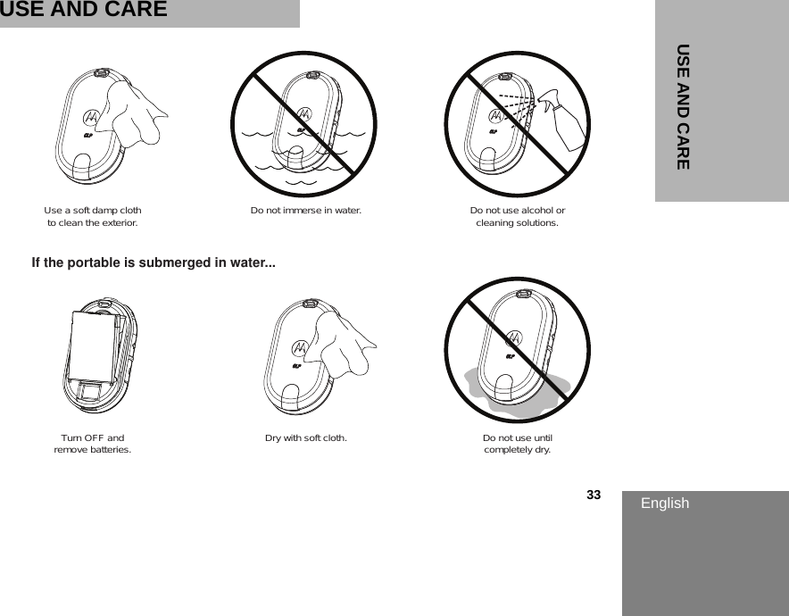 English                                                                                                                                                           33USE AND CAREUSE AND CAREUse a soft damp clothto clean the exterior.Turn OFF andremove batteries. Dry with soft cloth. Do not use untilcompletely dry.Do not immerse in water. Do not use alcohol orcleaning solutions.If the portable is submerged in water...