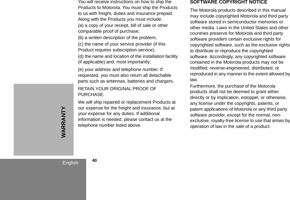 WARRANTYEnglish            40You will receive instructions on how to ship the Products to Motorola. You must ship the Products to us with freight, duties and insurance prepaid. Along with the Products you must include: (a) a copy of your receipt, bill of sale or other comparable proof of purchase; (b) a written description of the problem; (c) the name of your service provider (if this Product requires subscription service); (d) the name and location of the installation facility (if applicable) and, most importantly;(e) your address and telephone number. If requested, you must also return all detachable parts such as antennas, batteries and chargers. RETAIN YOUR ORIGINAL PROOF OF PURCHASE.We will ship repaired or replacement Products at our expense for the freight and insurance, but at your expense for any duties. If additional information is needed, please contact us at the telephone number listed above.SOFTWARE COPYRIGHT NOTICEThe Motorola products described in this manual may include copyrighted Motorola and third party software stored in semiconductor memories or other media. Laws in the United States and other countries preserve for Motorola and third party software providers certain exclusive rights for copyrighted software, such as the exclusive rights to distribute or reproduce the copyrighted software. Accordingly, any copyrighted software contained in the Motorola products may not be modified, reverse-engineered, distributed, or reproduced in any manner to the extent allowed by law.Furthermore, the purchase of the Motorola products shall not be deemed to grant either directly or by implication, estoppel, or otherwise, any license under the copyrights, patents, or patent applications of Motorola or any third party software provider, except for the normal, non-exclusive, royalty-free license to use that arises by operation of law in the sale of a product.