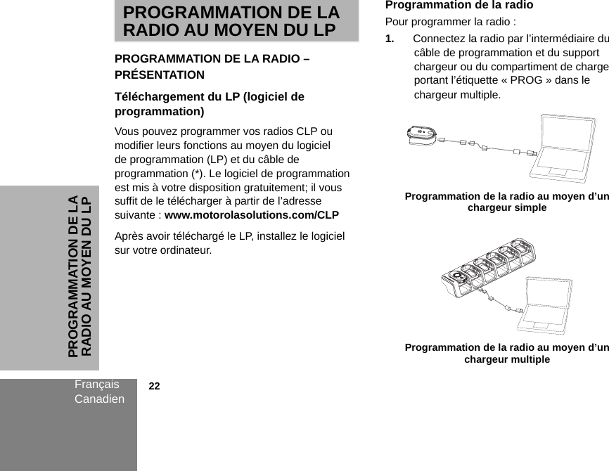 PROGRAMMATION DE LA RADIO AU MOYEN DU LPFrançaisCanadien            22PROGRAMMATION DE LA RADIO AU MOYEN DU LP PROGRAMMATION DE LA RADIO – PRÉSENTATIONTéléchargement du LP (logiciel de programmation) Vous pouvez programmer vos radios CLP ou modifier leurs fonctions au moyen du logiciel de programmation (LP) et du câble de programmation (*). Le logiciel de programmation est mis à votre disposition gratuitement; il vous suffit de le télécharger à partir de l’adresse suivante : www.motorolasolutions.com/CLPAprès avoir téléchargé le LP, installez le logiciel sur votre ordinateur. Programmation de la radioPour programmer la radio :1. Connectez la radio par l’intermédiaire du câble de programmation et du support chargeur ou du compartiment de charge portant l’étiquette « PROG » dans le chargeur multiple. Programmation de la radio au moyen d’un chargeur simple Programmation de la radio au moyen d’un chargeur multiple