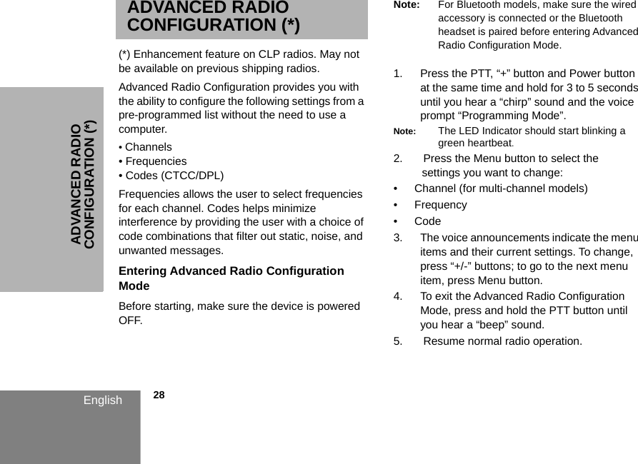 ADVANCED RADIO CONFIGURATION (*)            28EnglishADVANCED RADIO CONFIGURATION (*)(*) Enhancement feature on CLP radios. May not be available on previous shipping radios.Advanced Radio Configuration provides you with the ability to configure the following settings from a pre-programmed list without the need to use a computer.• Channels • Frequencies• Codes (CTCC/DPL)Frequencies allows the user to select frequencies for each channel. Codes helps minimize interference by providing the user with a choice of code combinations that filter out static, noise, and unwanted messages.Entering Advanced Radio Configuration ModeBefore starting, make sure the device is powered OFF. Note: For Bluetooth models, make sure the wired accessory is connected or the Bluetooth headset is paired before entering Advanced Radio Configuration Mode.1. Press the PTT, “+” button and Power button at the same time and hold for 3 to 5 seconds until you hear a “chirp” sound and the voice prompt “Programming Mode”.Note: The LED Indicator should start blinking a green heartbeat.2.  Press the Menu button to select the    settings you want to change:• Channel (for multi-channel models) • Frequency•Code3. The voice announcements indicate the menu items and their current settings. To change, press “+/-” buttons; to go to the next menu item, press Menu button. 4. To exit the Advanced Radio Configuration Mode, press and hold the PTT button until you hear a “beep” sound.5.  Resume normal radio operation. 