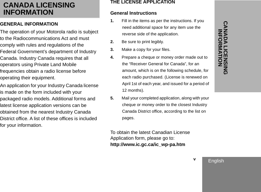 CANADA LICENSING INFORMATIONEnglish                                                                                                                                                           vCANADA LICENSING INFORMATIONGENERAL INFORMATIONThe operation of your Motorola radio is subject to the Radiocommunications Act and must comply with rules and regulations of the Federal Government’s department of Industry Canada. Industry Canada requires that all operators using Private Land Mobile frequencies obtain a radio license before operating their equipment.An application for your Industry Canada license is made on the form included with your packaged radio models. Additional forms and latest license application versions can be obtained from the nearest Industry Canada District office. A list of these offices is included for your information.THE LICENSE APPLICATIONGeneral Instructions1. Fill in the items as per the instructions. If you need additional space for any item use the reverse side of the application.2. Be sure to print legibly.3. Make a copy for your files.4. Prepare a cheque or money order made out to the “Receiver General for Canada”, for an amount, which is on the following schedule, for each radio purchased. (License is renewed on April 1st of each year, and issued for a period of 12 months). 5. Mail your completed application, along with your cheque or money order to the closest Industry Canada District office, according to the list on pages.To obtain the latest Canadian License Application form, please go to:http://www.ic.gc.ca/ic_wp-pa.htm