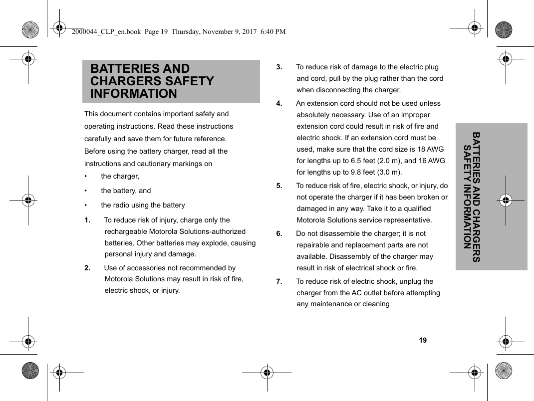 BATTERIES AND CHARGERS SAFETY INFORMATION                                                                                                                                                           19BATTERIES AND CHARGERS SAFETY INFORMATIONThis document contains important safety andoperating instructions. Read these instructionscarefully and save them for future reference.Before using the battery charger, read all theinstructions and cautionary markings on•  the charger,•  the battery, and•  the radio using the battery1. To reduce risk of injury, charge only the rechargeable Motorola Solutions-authorized batteries. Other batteries may explode, causing personal injury and damage.2. Use of accessories not recommended by Motorola Solutions may result in risk of fire, electric shock, or injury.3. To reduce risk of damage to the electric plug and cord, pull by the plug rather than the cord when disconnecting the charger.4. An extension cord should not be used unless absolutely necessary. Use of an improper extension cord could result in risk of fire and electric shock. If an extension cord must be used, make sure that the cord size is 18 AWG for lengths up to 6.5 feet (2.0 m), and 16 AWG for lengths up to 9.8 feet (3.0 m).5. To reduce risk of fire, electric shock, or injury, do not operate the charger if it has been broken or damaged in any way. Take it to a qualified Motorola Solutions service representative.6. Do not disassemble the charger; it is not repairable and replacement parts are not available. Disassembly of the charger may result in risk of electrical shock or fire.7. To reduce risk of electric shock, unplug the charger from the AC outlet before attempting any maintenance or cleaning2000044_CLP_en.book  Page 19  Thursday, November 9, 2017  6:40 PM