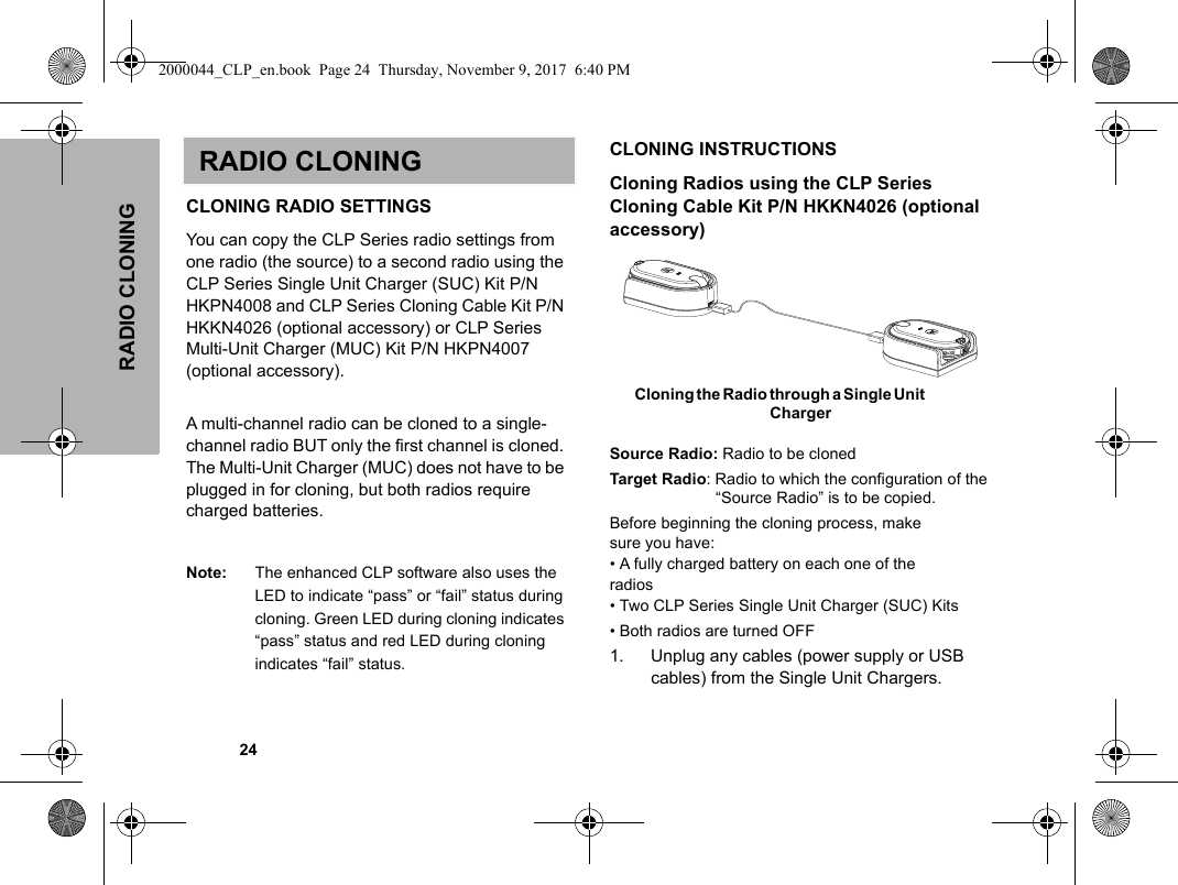 RADIO CLONING            24RADIO CLONINGCLONING RADIO SETTINGSYou can copy the CLP Series radio settings from one radio (the source) to a second radio using the CLP Series Single Unit Charger (SUC) Kit P/N HKPN4008 and CLP Series Cloning Cable Kit P/N HKKN4026 (optional accessory) or CLP Series Multi-Unit Charger (MUC) Kit P/N HKPN4007 (optional accessory). A multi-channel radio can be cloned to a single-channel radio BUT only the first channel is cloned. The Multi-Unit Charger (MUC) does not have to be plugged in for cloning, but both radios require charged batteries. Note: The enhanced CLP software also uses the LED to indicate “pass” or “fail” status during cloning. Green LED during cloning indicates “pass” status and red LED during cloning indicates “fail” status.CLONING INSTRUCTIONSCloning Radios using the CLP Series  Cloning Cable Kit P/N HKKN4026 (optional accessory)Source Radio: Radio to be clonedTarget Radio: Radio to which the configuration of the “Source Radio” is to be copied.Before beginning the cloning process, makesure you have:• A fully charged battery on each one of theradios• Two CLP Series Single Unit Charger (SUC) Kits • Both radios are turned OFF1. Unplug any cables (power supply or USB cables) from the Single Unit Chargers.    Cloning the Radio through a Single Unit Charger  2000044_CLP_en.book  Page 24  Thursday, November 9, 2017  6:40 PM